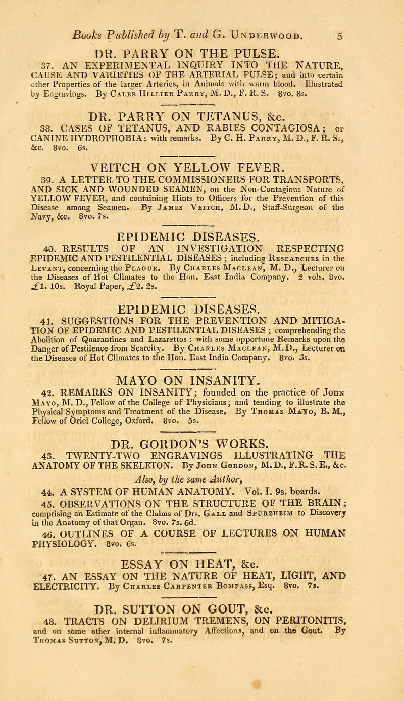 DR. PARRY ON THE PULSE. Sr. AN EXPERIMENTAL INQUIRY INTO THE NATURE, CAUSE AND VARIETIES OF THE ARTERIAL PULSE; and into certain other Properties of tlie larger Arteries, in Animals with warm blood. Illustrated bj Engravings. By Caleb Hillier Parrv, M. D., F. R. S. 8vo. 8s. DR. PARRY ON TETANUS, &c. 38. CASES OF TETANUS, AND RABIES CONTAGIOSA; or CANINE HYDROPHOBIA: with remarks. By C. H. Parry, M. D., F. R. S., &c. 8vo. 6s. VEITCH ON YELLOW FEVER. 39. A LETTER TO THE COMMISSIONERS FOR TRANSPORTS, AND SICK AND WOUNDED SEAMEN, on tlie Non-Contagions Nature of YELLOW FEVER, and containing Hints to Officers for the Prevention of this Disease among Seamen. By James Veitch, M. D., StaSF-Surgeon of the Navy, &c. 8vo» 7s. EPIDEMIC DISEASES. 40. RESULTS OF AN INVESTIGATION RESPECTING EPIDEMIC AND PESTILENTIAL DISEASES ; including Researches in the Levant, concerning the Plague. By Charles Maclean, M. D., Lecturer on the Diseases of Hot Climates to the Hon. East India Company. 2 vols. 8vo. ^1. 10s. Royal Paper, £2. 2s. EPIDEMIC DISEASES. 41. SUGGESTIONS FOR THE PREVENTION AND MITIGA- HON OF EPIDEMIC AND PESTILENTIAL DISEASES ; comprehending the Abolition of Quarantines and Lazarettos : with some opportune Remarks upon the Danger of Pestilence from Scarcity. By Charles Maclean, M.D., Lecturer oo the Diseases of Hot Climates to the Hon. East India Company. 8vo. 3s. MAYO ON INSANITY. 42. REMARKS ON INSANITY; founded on the practice of John Mayo, M. D., Fellow of the College of Physicians; and tending to illustrate the Physical Symptoms and Treatment of the Disease. By Thomas Mayo, B. M., Feilow of Oriel College, Oxford. 8vo. 5s. DR. GORDON'S WORKS. 43. TWENTY-TWO ENGRAVINGS ILLUSTRATING THE ANATOMY OF THE SKELETON. By John Gordon, M. D., F.R. S. E., &c. Also, by the same Author, 44. A SYSTEM OF HUMAN ANATOMY. Vol. I. 9s. boards. 45. OBSERVATIONS ON THE STRUCTURE OF THE BRAIN; comprising ah Estimate of the Claims of Drs. Gall and Spurzheim to Discovery in the Anatomy of that Organ. 8vo. 7s. 6d. 46. OUTLINES OF A COURSE OF LECTURES ON HUMAN PHYSIOLOGY. 8vo. 6s. ESSAY ON HEAT, &c. 47. AN ESSAY ON THE NATURE OF HEAT, LIGHT, AND ELECTRICITY. By Charles Carpenter Bompass, Esq. 8vo. 7s. DR. SUTTON ON GOUT, &c. 48. TRACTS ON DELIRIUM TREMENS, ON PERITONITIS, and on some other internal inflammatory Affections, and on the Gout. By Thomas Button, M, D. 8vo. 7?. ^