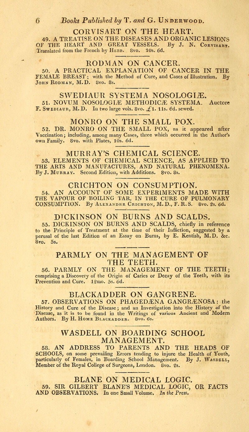 CORVISART ON THE HEART. 49. A TREATISE ON THE DISEASES AND ORGANIC LESIONS OF THE HEART AND GREAI VESSELS. By J. N. Cobvisaht. Translated from the French by Hebb. 8vo. 10s. 6d. RODMAN ON CANCER. 50. A PRACTICAL EXPLANATION OF CANCER IN THE FEMALE BREAST; with the Method of Cure, and Cases of Illustration. By John Rodman, M.D. 8vo. 8s. SWEDIAUR SYSTEMA NOSOLOGIiE. 51. NOVUM NOSOLOGIC METHODIC^ SYSTEMA. Auctore F. SwEDiAUR, M. D. lu two large vols. 8vo. o£l. lis. 6d. sewed. MONRO ON THE SMALL POX. 52. DR. MONRO ON THE SMALL POX, as it appeared after Vaccination; including, among many Cases, three which occurred in the Autlior's own Family. 8vo. with Plates, 10s. 6d. MURRAY'S CHEMICAL SCIENCE. 33. ELEMENTS OF CHEMICAL SCIENCE, AS APPLIED TO THE ARTS AND MANUFACTURES, AND NATURAL PHENOMENA. By J. Murray. Second Edition, with Additions. Bvo. 8s. CRICHTON ON CONSUMPTION. 54. AN ACCOUNT OF SOME EXPERIMENTS MADE WITH THE VAPOUR OF BOILING TAR, IN THE CURE OF PULMONARY CONSUMPTION. By Alexandre Crichton, M. D., F. R. S. 8vo. 2s. 6d. DICKINSON ON BURNS AND SCALDS. 55. DICKINSON ON BURNS AND SCALDS, chiefly in reference to the Principle of Treatment at the time of their Infliction, suggested by a perusal of the last Edition of an Essay on Burns, by E. Kentish, M.D. &c. 8ro. 5s. PARMLY ON THE MANAGEMENT OF THE TEETH. 66. PARMLY ON THE MANAGEMENT OF THE TEETH; comprising a Discovery of the Origin of Caries or Decay of the Teeth, with its Prevention and Cure. 12mo. 5s. 6d, BLACKADDER ON GANGRENE. 57. OBSERVATIONS ON PHAGEDENA GANGRENOSA: the History and Cure of the Disease; and an Investigation into the History of the Disease, as it is to be found in the Writings of various Ancient and Modern Authors. By H. Home Blackadder. 8vo. 6s. WASDELL ON BOARDING SCHOOL MANAGEMENT. 58. AN ADDRESS TO PARENTS AND THE HEADS OF SCHOOLS, on some prevailing Errors tending to injure the Health of Youth, particularly of Females, in Boarding School Management. By J. Wasdell, Member of the Royal College of Surgeons, London. 8vo. 2s. BLANE ON MEDICAL LOGIC. 59. SIR GILBERT BLANE'S MEDICAL LOGIC, OR FACTS AND OBSERVATIONS. In one Small Volume. In the Press.