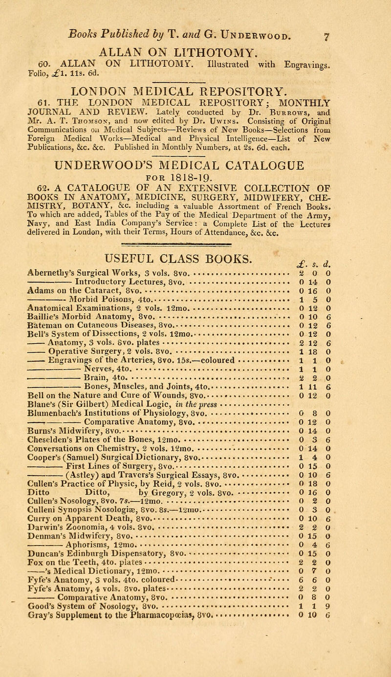 ALLAN ON LITHOTOMY. 60. ALLAN ON LITHOTOMr. Illustrated with Engravings. Folio, of 1. lis. 6d. LONDON MEDICAL REPOSITORY. 61. THE LONDON MEDICAL REPOSITORY; MONTHLY JOURNAL AND REVIEW, irately conducted by Dr. Burrows, and jVIr. A. T. Thomson, and now edited by Dr. Uwins. Consisting of Original Communications on Medical Subjects—Reviews of New Books—Selections from Foreign Medical Works—Medical and Physical Intelligence—List of New Publications, &c. &c. Published in Monthly Numbers, at 2s. 6d. each. UNDERWOOD'S MEdIcAL CATALOGUE FOR 1818-19. 62. A CATALOGUE OF AN EXTENSIVE COLLECTION OF BOOKS IN ANATOMY, MEDICINE, SURGERY, MIDWIFERY, CHE- MISTRY, BOTANY, &c, including a valuable Assortment of French Books. To which are added. Tables of the Pay of the Medical Department of the Army, Navy, and East India Company's Service: a Complete List of the Lectures delivered in London, with their Terms, Hours of Attendance, &c. &c. USEFUL CLASS BOOKS. ^ ^ ^ Abernethy's Surgical Works, 3 vols. 8vo. ' a 0 0 Introductory Lectures, 8vo. 0 14 0 Adams on the Cataract, 8vo. 0 16 0 Morbid Poisons, 4to. 1 5 0 Anatomical Examinations, 2 vols. 12mo. 0 18 0 Baillie's Morbid Anatomy, Bvo. 0 10 6 Bateman on Cutaneous Diseases, 8vo. 0 12 6 Bell's System of Dissections, 2 vols. 12rao. 0 12 0 Anatomy, 3 vols. 8vo. plates 2 12 6 Operative Surgery, 2 vols. Bvo. 118 0 Engravings of the Arteries, 8vo. 15s.—coloured 1 1 0 Nerves, 4to. 1 i 0 —. Brain, 4to. r. 2 2 0 Bones, Muscles, and Joints, 4to. 1 11 6 Bell on the Nature and Cure of Wounds, 8Vo. 0 12 0 Blane's (Sir Gilbert) Medical Logic, in the press Blumenbach's Institutions of Physiology, 8vo. 0 8 0 p Comparative Anatomy, Bvo. • • 0 12 0 Burns's Midwifery, 8vo. 0 14 0 Cheselden's Plates of the Bones, 12mo 0 3 6 Conversations on Chemistry, 2 vols. 12mo. • 0 14 0 Cooper's (Samuel) Surgical Dictionary, 8vo. 14 0 First Lines of Surgery, 8vo. • 0 15 0 (Astley) and Travers's Surgical Essays, 8vo. 0 10 6 Cullen's Practice of Physic, by Reid, 2 vols. 8vo. 0 18 0 Ditto Ditto, by Gregory, 2 vols. 8vo. 0 16 0 Cullen's Nosology, 8vo. 7s.—12mo. 0 2 0 Culleni Synopsis Nosologiae, 8vo. 8s.—12mo. 0 3 0 Curry on Apparent Death, 8vo. 0 10 6 Darwin's Zoonomia, 4 vols. 8vo. 2 2 0 Denman's M idwifery, 8vo. 0 15 0 Aphorisms, 12mo. 0 4 6 Duncan's Edinburgh Dispensatory, 8vo. 0 15 0 Fox on the Teeth, 4to. plates 2 2 0 's Medical Dictionary, l2mo. 0 7 0 Fyfe's Anatomy, 3 vols. 4to. coloured 6 6 0 Fyfe'8 Anatomy, 4 vols. 8vo. plates 2 2 0 Comparative Anatomy, 8vo. 0 8 0 Good's System of Nosology, 8vo, 1 1 9 Gray's Supplement to the Pharmacopoeias, 8vo. • • o 10 6