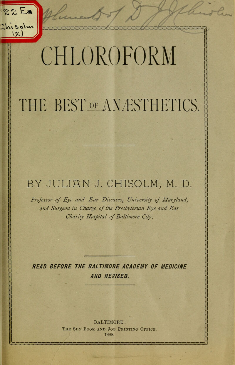 Z.V\v S. o\w\ Cf€0^t0»^^^ '-4^ ^ CHLOROFORM THE BESTIlAN^STHETICS. BY JULIHN J. CHISOLM, M. D Pi'ofessor of Eye and Ear Diseases, University of Maryland, and Surgeon in Charge of the Presbyterian Eye and Ear Charity Hospital of Baltimore City. READ BEFORE THE BALTIMORE ACADEMY OF MEDICINE AND REVISED. BALTIMORE: The Su:^T Book and Job Printing Office. 1888.