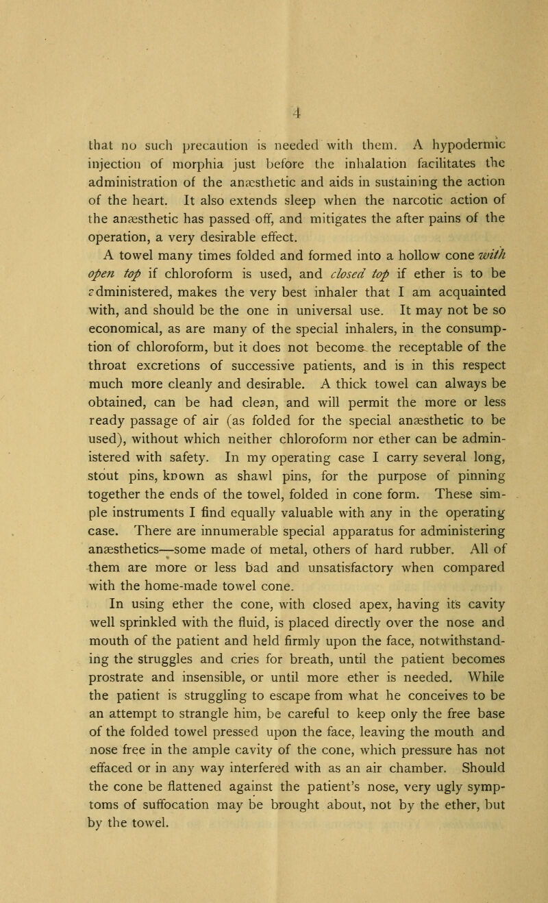 that no such precaution is needed with them. A hypodermic injection of morphia just before the inhalation faciUtates the administration of the anaesthetic and aids in sustaining the action of the heart. It also extends sleep when the narcotic action of the anaesthetic has passed off, and mitigates the after pains of the operation, a very desirable effect. A towel many times folded and formed into a hollow cone with open top if chloroform is used, and closed top if ether is to be administered, makes the very best inhaler that I am acquainted with, and should be the one in universal use. It may not be so economical, as are many of the special inhalers, in the consump- tion of chloroform, but it does not become, the receptable of the throat excretions of successive patients, and is in this respect much more cleanly and desirable. A thick towel can always be obtained, can be had clean, and will permit the more or less ready passage of air (as folded for the special anaesthetic to be used), without which neither chloroform nor ether can be admin- istered with safety. In my operating case I carry several long, stout pins, known as shawl pins, for the purpose of pinning together the ends of the towel, folded in cone form. These sim- ple instruments I find equally valuable with any in the operating case. There are innumerable special apparatus for administering anaesthetics—some made of metal, others of hard rubber. All of them are more or less bad and unsatisfactory when compared with the home-made towel cone. In using ether the cone, with closed apex, having its cavity well sprinkled with the fluid, is placed directly over the nose and mouth of the patient and held firmly upon the face, notwithstand- ing the struggles and cries for breath, until the patient becomes prostrate and insensible, or until more ether is needed. While the patient is struggling to escape from what he conceives to be an attempt to strangle him, be careful to keep only the free base of the folded towel pressed upon the face, leaving the mouth and nose free in the ample cavity of the cone, which pressure has not effaced or in any way interfered with as an air chamber. Should the cone be flattened against the patient's nose, very ugly symp- toms of suffocation may be brought about, not by the ether, but by the towel.