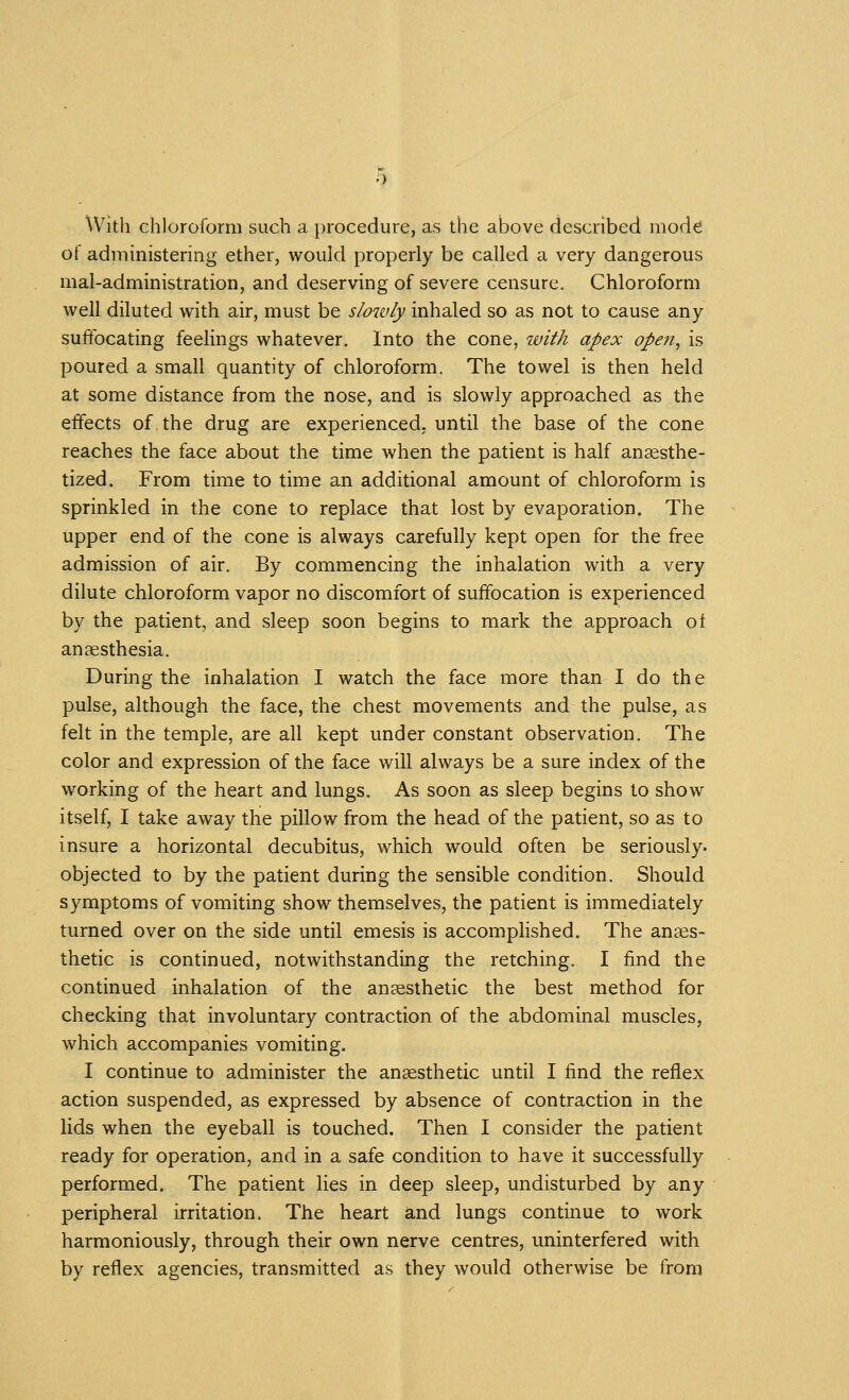 With chloroform such a procedure, as the above described mod^ of administering ether, would properly be called a very dangerous mal-administration, and deserving of severe censure. Chloroform well diluted with air, must be slowly inhaled so as not to cause any suffocating feelings whatever. Into the cone, with apex open, is poured a small quantity of chloroform. The towel is then held at some distance from the nose, and is slowly approached as the effects of the drug are experienced, until the base of the cone reaches the face about the time when the patient is half anaesthe- tized. From time to time an additional amount of chloroform is sprinkled in the cone to replace that lost by evaporation. The upper end of the cone is always carefully kept open for the free admission of air. By commencing the inhalation with a very dilute chloroform vapor no discomfort of suffocation is experienced by the patient, and sleep soon begins to mark the approach of anaesthesia. During the inhalation I watch the face more than I do the pulse, although the face, the chest movements and the pulse, as felt in the temple, are all kept under constant observation. The color and expression of the face will always be a sure index of the working of the heart and lungs. As soon as sleep begins to show itself, I take away the pillow from the head of the patient, so as to insure a horizontal decubitus, which would often be seriously, objected to by the patient during the sensible condition. Should symptoms of vomiting show themselves, the patient is immediately turned over on the side until emesis is accomplished. The anaes- thetic is continued, notwithstanding the retching. I find the continued inhalation of the anaesthetic the best method for checking that involuntary contraction of the abdominal muscles, which accompanies vomiting. I continue to administer the anaesthetic until I find the reflex action suspended, as expressed by absence of contraction in the lids when the eyeball is touched. Then I consider the patient ready for operation, and in a safe condition to have it successfully performed. The patient lies in deep sleep, undisturbed by any peripheral irritation. The heart and lungs continue to work harmoniously, through their own nerve centres, uninterfered with by reflex agencies, transmitted as they would otherwise be from