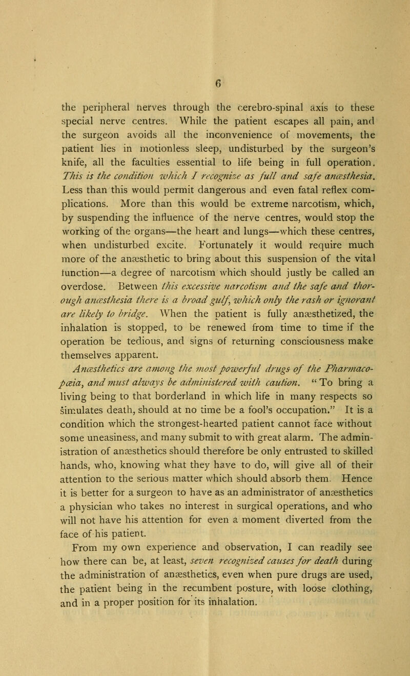 the peripheral netves through the cerebro-spinal axis to these special nerve centres. While the patient escapes all pain, and the surgeon avoids all the inconvenience of movements, the patient lies in motionless sleep, undisturbed by the surgeon's knife, all the faculties essential to Hfe being in full operation. This is the co?iditio)i which I recognize as full and safe ancesthesia. Less than this would permit dangerous and even fatal reflex com- plications. More than this would be extreme narcotism, which, by suspending the influence of the nerve centres, would stop the working of the organs—the heart and lungs—which these centres, when undisturbed excite. Fortunately it would require much more of the anaesthetic to bring about this suspension of the vital lunction—a degree of narcotism which should justly be called an overdose. Between this excessive narcotism ajid the safe o/nd thor- ough ancEsthesia there is a broad gulf which only the rash or ignorant are likely to bridge. When the patient is fully anaesthetized, the inhalation is stopped, to be renewed from time to time if the operation be tedious, and signs of returning consciousness make themselves apparent. AftcBsthetics are among the most powerful drugs of the Phar?naco- pceia, and must always be administered with caution.  To bring a living being to that borderland in which life in many respects so simulates death, should at no time be a fool's occupation. It is a condition which the strongest-hearted patient cannot face without some uneasiness, and many submit to with great alarm. The admin- istration of anaesthetics should therefore be only entrusted to skilled hands, who, knowing what they have to do, will give all of their attention to the serious matter which should absorb them. Hence it is better for a surgeon to have as an administrator of anaesthetics a physician who takes no interest in surgical operations, and who will not have his attention for even a moment diverted from the face of his patient. From my own experience and observation, I can readily see how there can be, at least, seven recognized causes for death during the administration of anaesthetics, even when pure drugs are used, the patient being in the recumbent posture, with loose clothing, and in a proper position for its inhalation.
