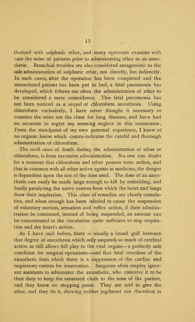 tlietized with sulphuric ether, and many operators examine with care the urine of patients prior to administering ether as an anaes- thetic. Bronchial troubles are also considered antagonistic to the safe administration of sulphuric ether, not directly, but indirectly. In such cases, after the operation has been completed and the resuscitated patient has been put to bed, a fatal pneumonia has developed, which follows too often the administration of ether to be considered a mere coincidence. This fatal pneumonia has not been noticed as a sequel of chloroform anaesthesia. Using chloroform exclusively, I have never thought it necessary to examine the urine nor the chest for lung diseases, and have had no occasion to regret my seeming neglect in this connection. From the standpoint of my own personal experience, I know of no organic lesion which contra-indicates the careful and thorough administration of chloroform. The sixth cause of death during the administration of ether or chloroform, is from excessive administration. No one can doubt for a moment that chloroform and ether possess toxic action, and that in common with all other active agents in medicine, the danger is dependent upon the size of the dose used. The dose of an anaes- thetic can easily be made large enough to kill by enfeebling, and finally paralyzing the nerve centres from which the heart and lungs draw their inspiration. This class of remedies are clearly cumula- tive, and when enough has been inhaled to cause the suspension of voluntary motion, sensation and reflex action, if their adminis- tration be continued, instead of being suspended, an amount can be concentrated in the circulation quite sufficient to stop respira- tion and the heart's action. As I have said before, there is usually a broad gulf between that degree of anaesthesia which only suspends so much of cerebral action as still allows full play to the vital organs—a perfectly safe condition for surgical operations—and that fatal overdose of the anesthetic from which there is a suppression of the cardiac and respiratory centres for innervation. Surgeons often employ ignor- ant assistants to admmister the anaesthetic, who conceive it to be their duty to keep the saturated cloth to the nose of the patient, and they know no stopping point. They are told to give the ether, and they do it, showing neither jugdment nor discretion in