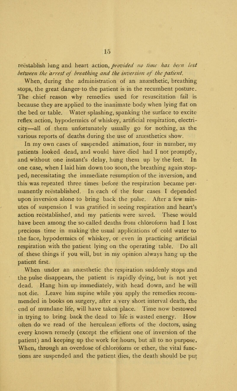 reestablish lung and heart Sicivon, provided no time has been lost between the arrest of breathing a?id the inversion of the patient. When, during the administration of an anaesthetic, breathing stops, the great danger-to the patient is in the recumbent posture. The chief reason why remedies used for resuscitation fail is. because they are applied to the inanimate body when lying flat on the bed or table. Water splashing, spanking the surface to excite reflex action, hypodermics of whiskey, artificial respiration, electri- city—all of them unfortunately usually go for nothing, as the various reports of deaths during the use of anaesthetics show. In my own cases of suspended animation, four in number, my patients looked dead, and would have died had I not promptly, and without one instant's delay, hung them up by the feet. In one case, when I laid him down too soon, the breathing again stop- ped, necessitating the immediate resumption of the inversion, and this was repeated three times before the respiration became per- manently reestablished. In each of the four cases I depended upon inversion alone to bring back the pulse. After a few min- utes of suspension I was gratified in seeing respiration and heart's action reestablished, and my patients were saved. These would have been among the so-called deaths from chloroform had I lost precious time in making the usual apphcations of cold water to the face, hypodermics of whiskey, or even in practicing artificial respiration with the patient lying on the operating table. Do all of these things if you will, but in my opinion always hang up the patient first. When under an anaesthetic the respiration suddenly stops and the pulse disappears, the patient is rapidly dying, but is not yet dead. Hang him up immediately, with head down, and he will not die. Leave him supine while you apply the remedies recom- mended in books on surgery, after a very short interval death, the end of mundane life, will have taken place. Time now bestowed in trying to bring back the dead to life is wasted energy. How often do we read of the herculean efibrts of the doctors, using every known remedy (except the eflicient one of inversion of the patient) and keeping up the work for hours, but all to no purpose. When, through an overdose of chloroform or ether, the vital func- tions are suspended and the patient dies, the death should be pu^