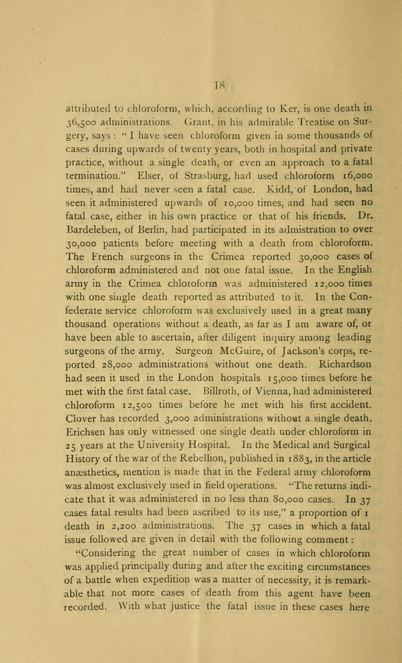 attributed to chloroform, which, according to Ker, is one death in 36,500 administrations. Grant, in his admirable Treatise on Sur- gery, says :  I have seen chloroform given in some thousands of cases during upwards of twenty years, both in hospital and private practice, without a single death, or even an approach to a fatal termination. Elser, of Strasburg, had used chloroform 16,000 times, and had never seen a fatal case. Kidd, of London, had seen it administered upwards of 10,000 times, and had seen no fatal case, either in his own practice or that of his friends. Dr. Bardeleben, of Berlin, had participated in its admistration to over 30,000 patients before meeting with a death from chloroform. The French surgeons in the Crimea reported 30,000 cases of chloroform administered and not one fatal issue. In the English army in the Crimea chloroform was administered 12,000 times with one single death reported as attributed to it. In the Con- federate service chloroform was exclusively used in a great many thousand operations without a death, as far as I am aware of, or have been able to ascertain, after diligent inquiry among leading surgeons of the army. Surgeon McGuire, of Jackson's corps, re- ported 28,000 administrations without one death. Richardson had seen it used in the London hospitals 15,000 times before he met with the first fatal case. Billroth, of Vienna, had administered chloroform 12,500 times before he met with his first accident. Clover has recorded 3,000 administrations without a single death. Erichsen has only witnessed one single death under chloroform in 25 years at the University Hospital. In the Medical and Surgical History of the war of the Rebellion, published in 1883, in the article anaesthetics, mention is made that in the Federal army chloroform was almost exclusively used in field operations. The returns indi- cate that it was administered in no less than 80,000 cases. In 37 cases fatal results had been ascribed to its use, a proportion of i death in 2,200 administrations. The 37 cases in which a fatal issue followed are given in detail with the following comment: Considering the great number of cases in which chloroform was applied principally during and after the exciting circumstances of a batde when expedition was a matter of necessity, it is remark- able that not more cases of death from this agent have been recorded. With what justice the fatal issue in these cases here