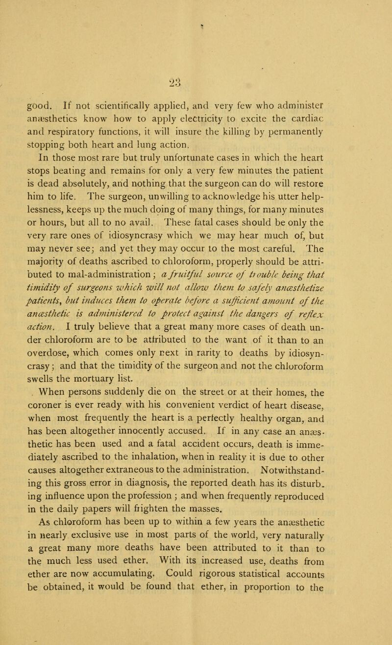 good. If not scientifically applied, and very few who administer an esthetics know how to apply electricity to excite the cardiac and respiratory functions, it will insure the killing by permanently stopping both heart and lung action. In those most rare but truly unfortunate cases in which the heart stops beating and remains for only a very few minutes the patient is dead absolutely, and nothing that the surgeon can do will restore him to life. The surgeon, unwilling to acknowledge his utter help- lessness, keeps up the much dping of many things, for many minutes or hours, but all to no avail. These fatal cases should be only the very rare ones of idiosyncrasy which we may hear much of, but may never see; and yet they may occur to the most careful. The majority of deaths ascribed to chloroform, properly should be attri- buted to maladministration; a fruitful source of ttouble beijig that timidity of surgeons which will not allow them to safely aficesthetize patients^ but induces them to operate before a sufficient amount of the anesthetic is admi?iistered to protect against the dangers of reflex action. I truly beUeve that a great many more cases of death un- der chloroform are to be attributed to the want of it than to an overdose, which comes only next in rarity to deaths by idiosyn- crasy -y and that the timidity of the surgeon and not the chloroform swells the mortuary list. . When persons suddenly die on the street or at their homes, the coroner is ever ready with his convenient verdict of heart disease, when most frequently the heart is a perfectly healthy organ, and has been altogether innocently accused. If in any case an anses- thetic has been used and a fatal accident occurs, death is imme- diately ascribed to the inhalation, when in reality it is due to other causes altogether extraneous to the administration. Notwithstand- ing this gross error in diagnosis, the reported death has its disturb- ing influence upon the profession ; and when frequently reproduced in the daily papers will frighten the masses. As chloroform has been up to within a few years the an^-sthetic in nearly exclusive use in most parts of the world, very naturally a great niany more deaths have been attributed to it than to the much less used ether. With its increased use, deaths from ether are now accumulating. Could rigorous statistical accounts be obtained, it would be found that ether, in proportion to the