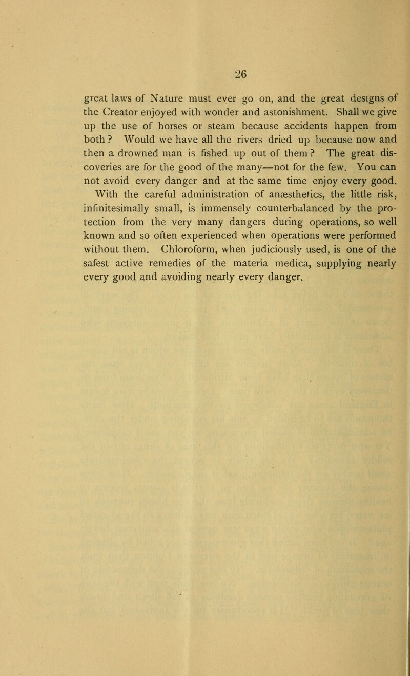 great laws of Nature must ever go on, and the great designs of the Creator enjoyed with wonder and astonishment. Shall we give up the use of horses or steam because accidents happen from both ? Would we have all the rivers dried up because now and then a drowned man is fished up out of them ? The great dis- coveries are for the good of the many—not for the few. You can not avoid every danger and at the same time enjoy every good. With the careful administration of anaesthetics, the little risk, infinitesimally small, is immensely counterbalanced by the pro- tection from the very many dangers during operations, so well known and so often experienced when operations were performed without them. Chloroform, when judiciously used, is one of the safest active remedies of the materia medica, supplying nearly every good and avoiding nearly every danger.