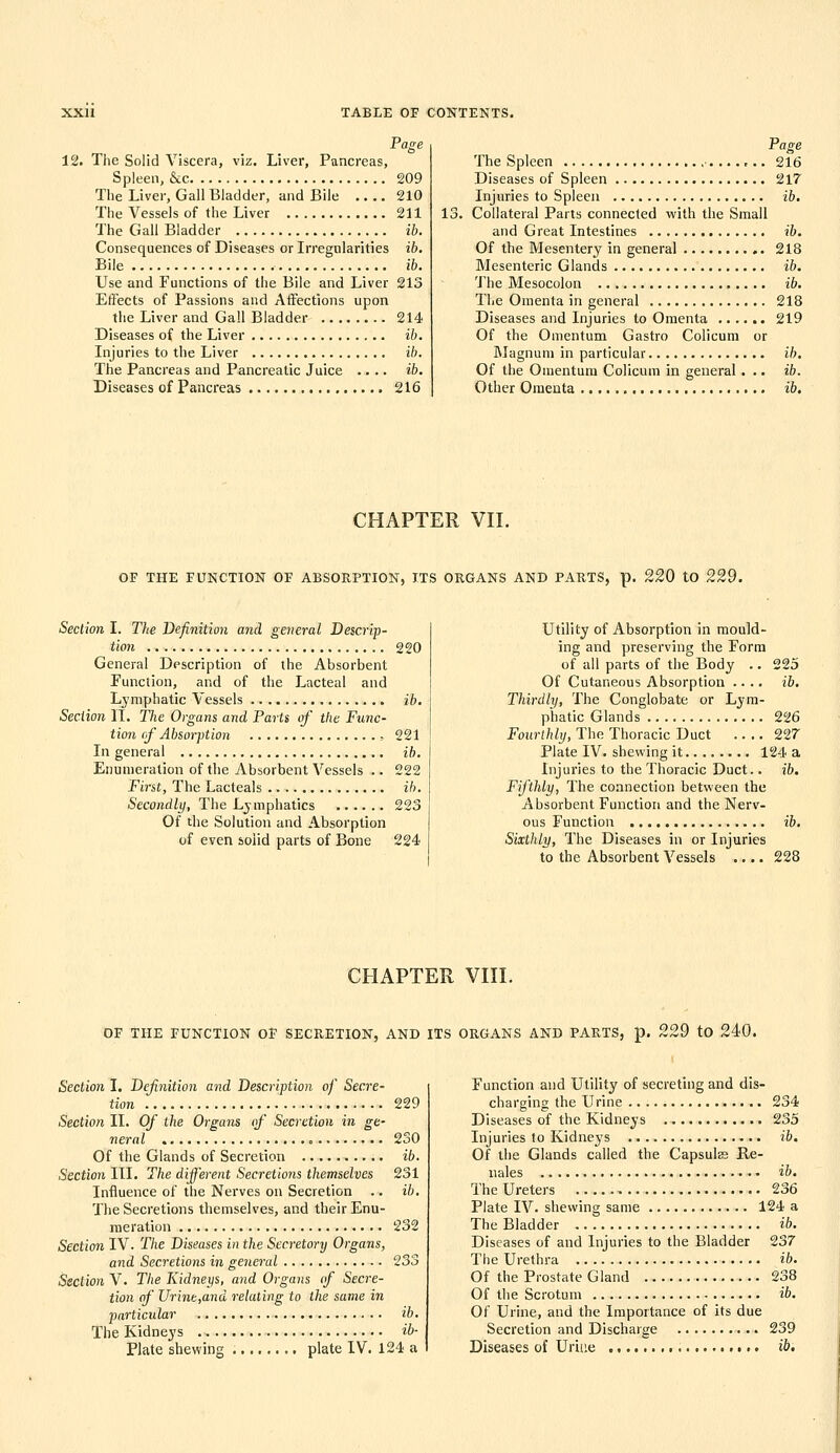 Page 12. The Solid Viscera, viz. Liver, Pancreas, Spleen, &c 209 The Liver, Gall Bladder, and Bile 210 The Vessels of the Liver 211 The Gall Bladder ib. Consequences of Diseases or Irregularities ib. Bile ib. Use and Functions of the Bile and Liver 213 Effects of Passions and AiFections upon the Liver and Gall Bladder 214 Diseases of the Liver ib. Injuries to the Liver ib. The Pancreas and Pancreatic Juice .... ib. Diseases of Pancreas 216 Page The Spleen ,.. 216 Diseases of Spleen 217 Injuries to Spleen ib. 13. Collateral Parts connected with the Small and Great Intestines ib. Of the Mesentery in general 218 Mesenteric Glands ib. 'J'he Mesocolon ib. The Omenta in general 218 Diseases and Injuries to Omenta 219 Of the Omentum Gastro Colicura or Magnum in particular ih. Of the Omentum Colicum in general ... ib. Other Omenta ib. CHAPTER VII. OF THE FUNCTION OF ABSORPTION, ITS ORGANS AND PARTS, p. 220 tO 229. Section I. The Definition and general Descrip- tion 220 General Description of the Absorbent Function, and of the Lacteal and Lj'mphatic Vessels ib. Section II. The Organs and Parts of the Func- tion rf Absorption , 221 In general ib. Enumeration of the Absorbent Vessels .. 222 First, The Lacteals ib. Secondly, The Lymphatics 223 Of the Solution and Absorption of even solid parts of Bone 224 Utility of Absorption in mould- ing and preserving the Form of all parts of the Body .. 225 Of Cutaneous Absorption .... ib. Thirdly, The Conglobate or Lym- phatic Glands 226 Fourthly, The Thoracic Duct 227 Plate IV. shewing it 124 a Injuries to the Thoracic Duct.. ib. Fifthly, The connection between the Absorbent Function and the Nerv- ous Function ib. Sixthly, The Diseases in or Injuries to the Absorbent Vessels .... 228 CHAPTER VIII. OF THE FUNCTION OF SECRETION, AND ITS ORGANS AND PARTS, p. 229 tO 240. Section I, Definition and Description of Secre- tion 229 Section II. Of the Organs (f Secretion in ge- neral 230 Of the Glands of Secretion ib. Section III. The different Secretions themselves 231 Influence of the Nerves on Secretion .. ib. The Secretions themselves, and their Enu- meration 232 Section IV. The Diseases in the Secretory Organs, and Secretions in general 233 Section V. The Kidneys, and Organs (f Secre- tion of Urinb,and relating to the same in particular ib. The Kidneys ib- Plate shewing plate IV. 124 a Function and Utility of secreting and dis- charging the Urine 234 Diseases of the Kidneys 235 Injuries to Kidneys ib. Of the Glands called the Capsute Re- nales ib. The Ureters 236 Plate IV. shewing same 124 a The Bladder ib. Diseases of and Injuries to the Bladder 237 The Urethra ib. Of the Prostate Gland 238 Of the Scrotum ib. Of Urine, and the Importance of its due Secretion and Discharge 239 Diseases of Uriue ib.