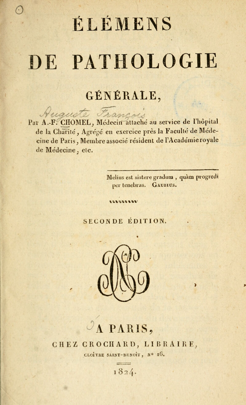 ÉLËMENS DE PATHOLOGIE GÉNÉRALE, Par A.'F; CHOMEL; MédecirTallaché au service de Thôpilal de la Chaî'ité, Agre'ge' en exercice près la Faculté de Méde- cine de Paiis^ Membre associé re'sident de TAcade'mie royale de Me'decine. elc. Melius est sistere gradum , quàm progredi pcr tenebras. Gaubics. \%VV\'\ X'MV SECONDE ÉDITION. - W -'a paris, CHEZ CROCHAKO, LIBRAIRE, CLOÎTRE SAIJNT-BENOÎI , IN » iG. I 824*