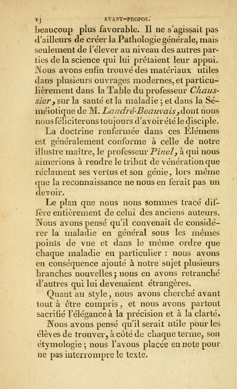 Vj AVAIVT-PROPOS; beaucoup plus favorable. Il ne s'agissait pas (railleurs de créer la Pathologie gënéralej mais seulement de Félever au niveau des autres par- ties de la science qui lui prêtaient leur appui. Nous avons enfin trouve des matériaux utiles dans plusieurs ouvrages modernes, et particu- lièrement dans la Table du professeur Chaiis- sier^ sur la santé et la maladie ^ et dans la Sé- mëiotique de M. Landi^é-Beaiivais^àoul nous nous féliciterons toujours d'avoir été le disciple. La doctrine renfermée dans ces Ëlémens est généralement conforme à celle de notre illustre maître, le professeur PzVze/^ à qui nous aimerions à rendre le tribut de vénération que réclament ses vertus et son génie, lors même que la reconnaissance ne nous en ferait pas un devoir. Le plan que nous nous sommes tracé dif- fère entièrement de celui des anciens auteurs. Nous avons pensé qu'il convenait de considé- rer la maladie en général sous les mêmes points de vue et dans le même ordre que chaque maladie en particulier : nous avons en conséquence ajouté à notre sujet plusieurs branches nouvelles ; nous en avons retranché d'autres qui lui devenaient étrangères. Quant au style, nous avons cherché avant tout à être compris, et nous avons partout sacrifié Téléganceà la précision et à la clarté. Nous avons pensé qu'il serait utile pour les élèves de trouver^ à coté de chaque terme, son étymologie; nous l'avons placée en note pour ne pas inteiTompre le texte.