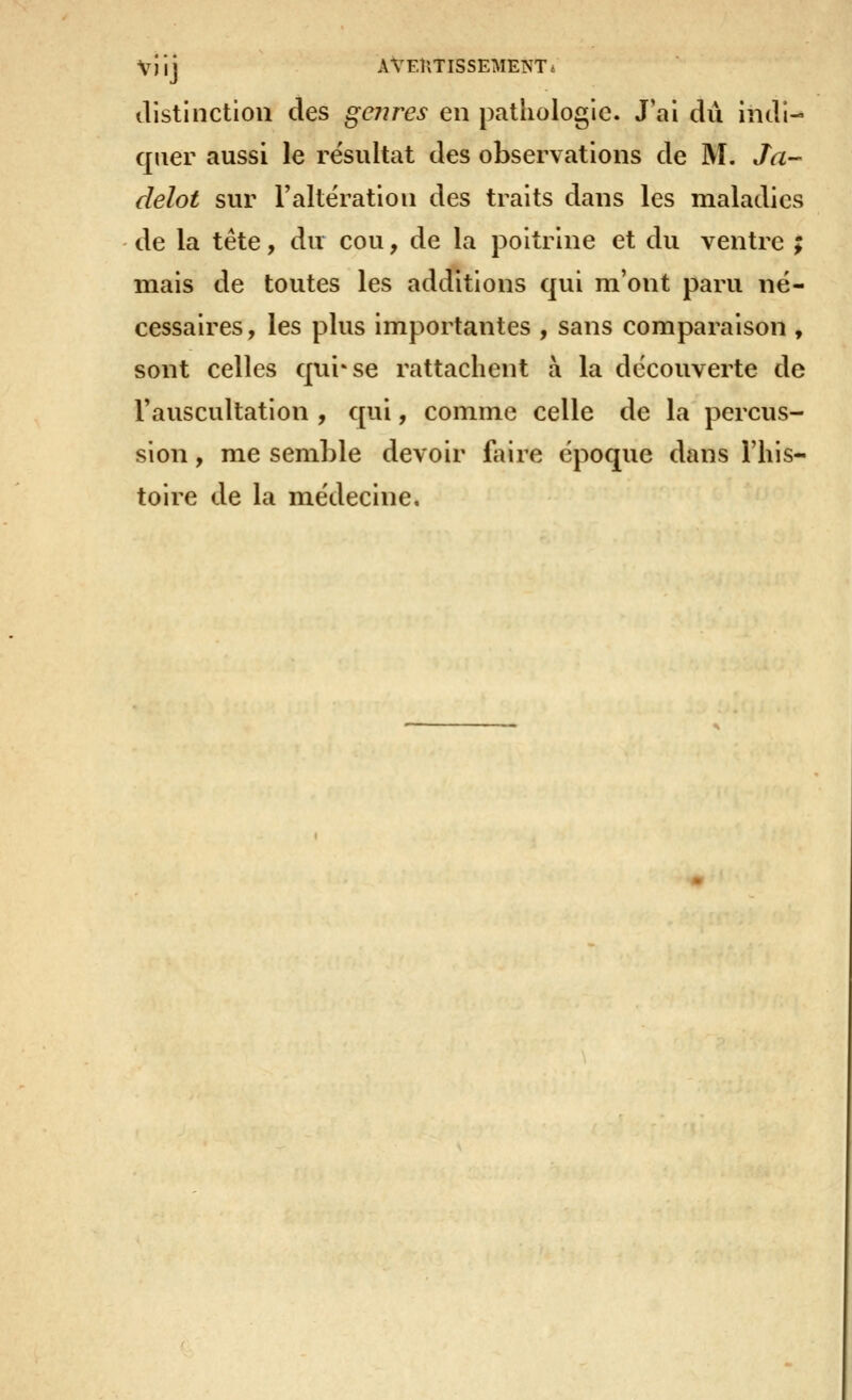 Vilj AVEÎlTISSEMENTi ilistinctiou des genres en pathologie. J'ai dû indi- quer aussi le résultat des observations de M. Ja- delot sur Faltëration des traits dans les maladies de la tête, du cou, de la poitrine et du ventre ; mais de toutes les additions qui m'ont paru né- cessaires, les plus importantes , sans comparaison , sont celles qui'se rattachent à la découverte de Tauscultation , qui, comme celle de la percus- sion , me semble devoir ftiire époque dans l'his- toire de la médecine.