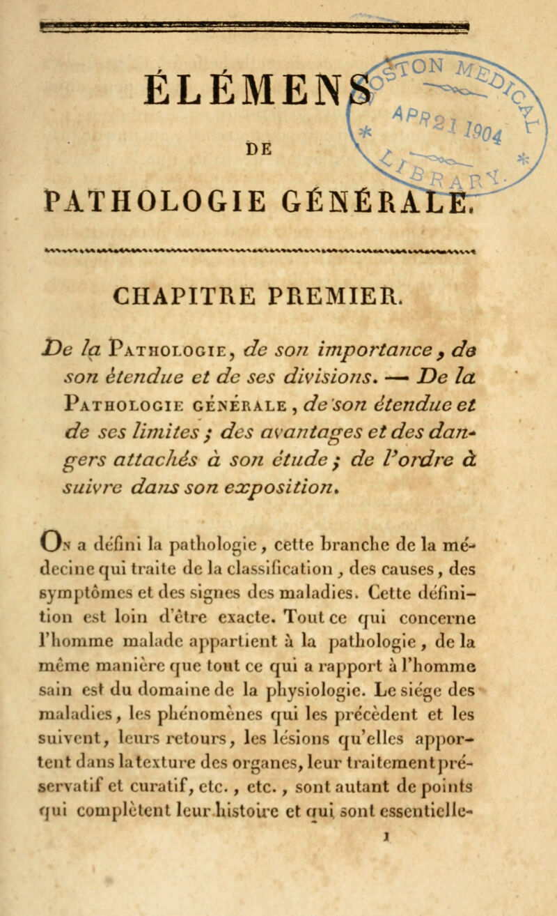 «HÉÉI ÉLÉMEN DE PATHOLOGIE GÉNÉRA '*---~--*''~'-'*-^--l~--|1- T>'^»-»'>»»'»1»'»>%^|-»» t » 1 CHAPITRE PREMIER. jDe la Pathologie, de son impor^tance^ de son étendue ci de ses divisions. -— De la Pathologie générale , de son étendue et de SCS limites ; des avantages et des daii* gers attachés à son étude / de Voidre à suivre dajis son exposition^ On a dcfini la pathologie, celte branche de la me'- decine qui traite de la classification , des causes, des symptômes et des signes des maladies. Cette défini- tion est loin d'être exacte. Tout ce fjui concerne l'homme malade appartient à la pathologie , de la m.(jme manière que tout ce qui a rapport à Thomme sain est du domaine de la physiologie. Le siège des maladies, les phénomènes qui les précèdent et les suivent, leurs retours, les lésions qu'elles appor- tent dans la texture des organes, leur traitement ]>ré- servatif et curatif, etc. , etc., sont autant de points qui complètent leur histoire et aui sont essentielle-