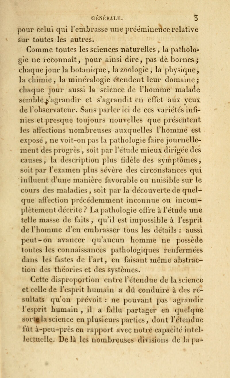 Gl'ùNKRALE. S pour celui qui l'embrasse une prééminence relative sur toutes les autres. Comme toutes les sciences naturelles, la patholo- gie ne reconnaît, pour ainsi dire, pas de bornes; chaque jour la botanique, la zoologie, la ]>liysique, la chimie, la minéralogie étendent leur domaine; chaque jour aussi la science de l'homme malade scmble^'agrandir et s'agrandit en ciVct aux yeux de Tobservateur. Sans parler ici de ces variétés infi- nies et presque toujours nouvelles que présentent les afiections nombreuses auxquelles l'homme est exposé , ne voit-on pas la palhok)gie faire journelle- ment des progrès , soit j)ar l'étude mieux dirigée des rauses, la description phis fidèle des symptômes, soit par l'examen j)lus sévère des circonstances qui iiitluent d'une manière favorable ou nuisible sur le cours des maladies , soit |iar la découverte de quel- que affection ])récédemment inconnue ou incom- j)lètement décrite? La pathologie offre à l'étude une telle masse de faits , qu'il est impossiljle à l'esprit de l'homme d'en embrasser tous les détails : aussi peut-on avancer qu'aucun homme ne ])ossède toutes les connaissances pathologiques rcnfeimées dans les fastes de l'art, en faisant même abstrac- tion des théories et des systèmes. Cette disproportion entre l'étendue de la science et celle de l'esprit humain a dû conduire à des ré- sultats (|u on prévoit : ne pouvant pas agrandir l'esprit humain , il a fdlu partager en qucl([ue sorfcg la science en plusieurs parties, dont l'étendiKi lût à-peu-près en rapport avec notre capacité intel- lectuelle. Delà les nombreuses divisions de la pa-