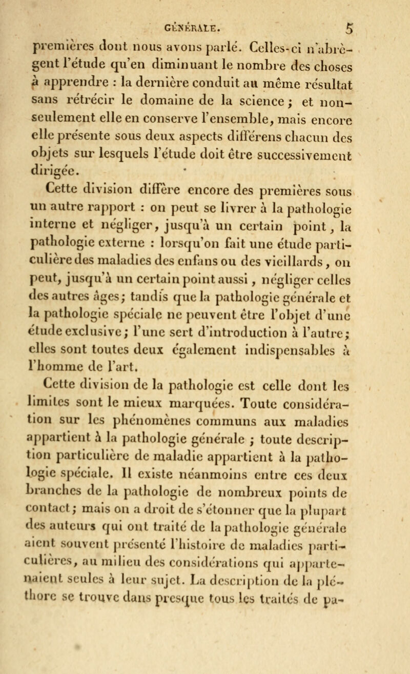 premicies tlont nous avons j)arlé. Celles-ci n'abrè- gent rëtiide qu'en diminuant le nombre des choses à apprendre : la dernière conduit au même résultat sans rétrécir le domaine de la science ; et non- seulement elle en conserve l'ensemble, mais encore elle présente sous deux aspects dilîerens chacun des objets sur lesquels l'étude doit être successivement dirigée. Cette division diffère encore des premières sous un autre rapport : on peut se livrer à la pathologie interne et néghger, jusqu'à un certain point, la pathologie externe : lorsqu'on fait une étude parti- culière des maladies des enfans ou des vieillards , on peut, jusqu'à un certain point aussi , iK'gligcr celles des autres Ages; tandis que la pathologie générale et la pathologie spéciale ne peuvent être l'objet d'une étude exclusive; l'une sert d'introduction à l'autre; elles sont toutes deux également indispensables à l'homme de l'art. Cette division de la pathologie est celle dont les limites sont le mieux marquées. Toute considéra- tion sur les phénomènes communs aux maladies appartient à la pathologie générale ; toute descrip- tion particulière de maladie appartient à la patho- logie spéciale. Il existe néanmoins entre ces deux branches de la pathologie de nombreux points de contact; mais on a droit de s'étoinier que la pluj)ait des auteurs qui ont traité de la patholo-ie générale aient souvent présenté l'histoire de maladies parti- culières, au milieu des considérations qui aj)j)arte- naient seules à leur sujet. La description de la plé- thore se trouve dans presque tous Içs traités de pu-