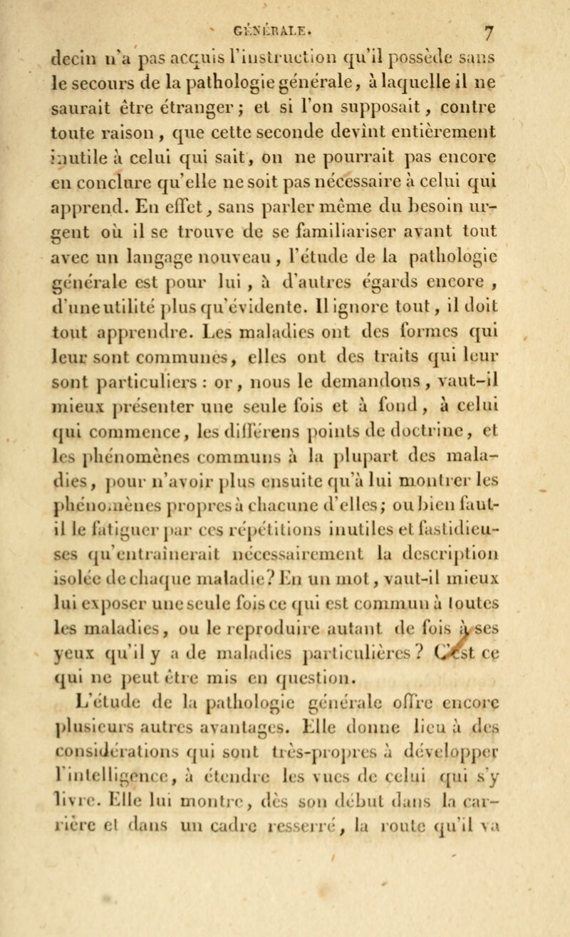 dccin n^a pas accuis riiistructlon qu'il possède sans le secours de la pathologie générale, à laquelle il ne saurait être étranger ; et si l'on supposait, contre toute raison , que cette seconde devint entièrement inutile à celui qui sait, on ne pourrait pas encore en conclure qu elle ne soit pas nécessaire à celui qui apprend. En effet ^ sans parler même du besoin ur- gent oii il se trouve de se familiariser avant tout avec un langage nouveau , l'étude de la pathologie gc'nérale est pour lui , à d'autres égards encore , d'uneutillté ])lus qu'évidente. Il Ignore tout, il doit tout apprendre. Les maladies ont des formes qui leur sont communes, elles ont des traits qui leur sont particuliers : or, nous le demandons , vaut-il mieux présenter une seule fois et à fond, a celui (pii commence, les dlllérens points de doctrine, et les phénomènes communs à la plupart des mala- dies, pour n'avoir plus ensuite (\u-d lui monlrei' les phénoaiènes propres à chacune d'elles; ouhicn faut- il le fatiguer par ces répétitions inutiles et fastidieu- ses (ju'entraîneralt nécessairement la description isolée dechacpic maladie?Kn un mot, vaut-il mieux lui exposer une seule fois ce qui est commun à loutes les maladies, ou le reproduire autant de fois à ses yeux qu'il y a de maladies particulières? (>Cst ce qui ne peut être mis en question. L'élude de la pathologie générale offre encore plusieurs autres avantages. Elle donne lieu à des considérations qui sont très-propres à développer 1 intelligence, à étendre les vues de celui ([ui s'y livre. Elle lui montjr, dès son début dans la car- rière el dans un cadre resseirti, la route qu'il >.\