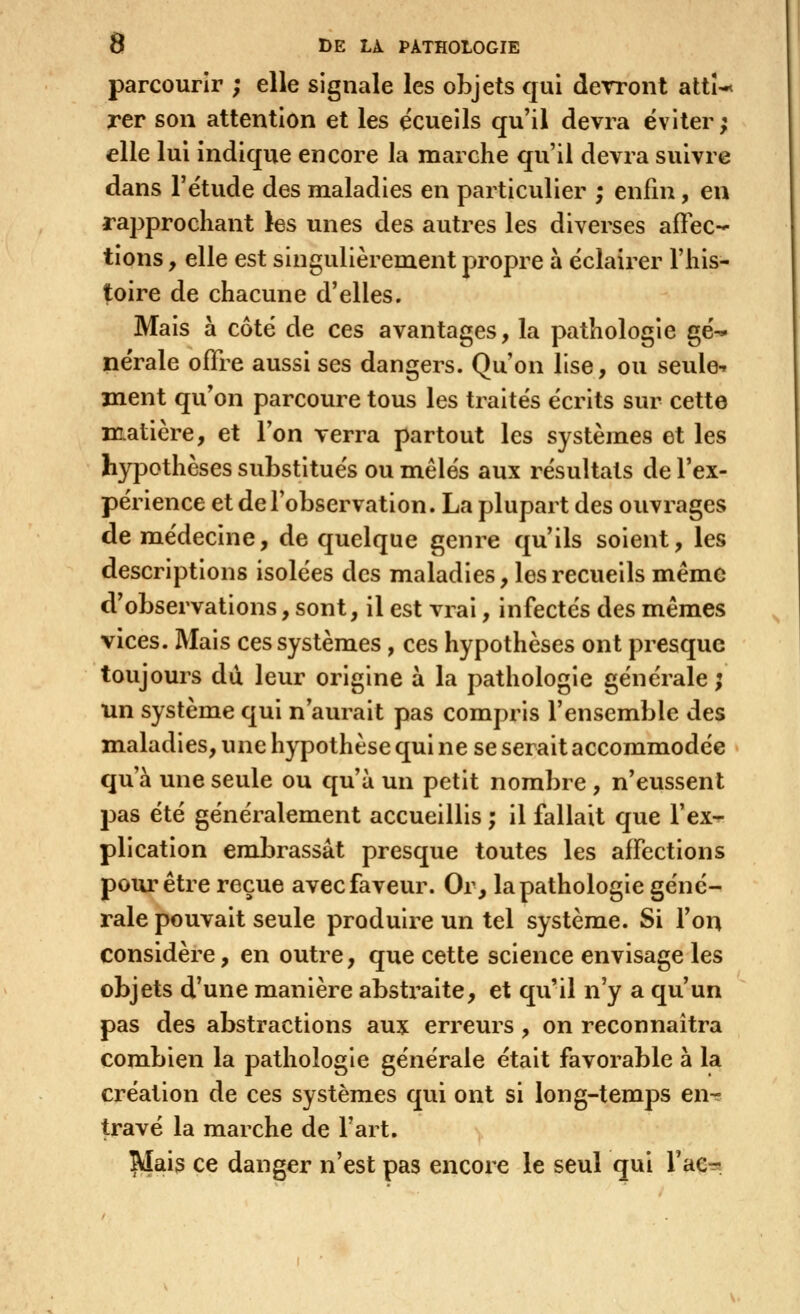 parcourir ; elle signale les objets qui devront attU rer son attention et les écueils qu'il devra éviter; elle lui indique encore la marche qu'il devra suivre dans l'ëtude des maladies en particulier ; enfin, en rapprochant les unes des autres les diverses afFec-*- lions y elle est singulièrement propre à éclairer l'his- toire de chacune d'elles. Mais à côté de ces avantages, la pathologie gé^ nérale offre aussi ses dangers. Qu'on lise, ou seule-» ment qu'on parcoure tous les traités écrits sur cette matière, et l'on verra partout les systèmes et les hypothèses substitués ou mêlés aux résultats de l'ex- périence et de l'observation. La plupart des ouvrages de médecine, de quelque genre qu'ils soient, les descriptions isolées des maladies, les recueils mémo d'observations, sont, il est vrai, infectés des mêmes vices. Mais ces systèmes, ces hypothèses ont presque toujours du leur origine à la pathologie générale; un système qui n'aurait pas compris l'ensemble des maladies, une hypothèse qui ne se serait accommodée qu'à une seule ou qu'à un petit nombre , n'eussent pas été généralement accueillis ; il fallait que l'ex-r plication embrassât presque toutes les affections pour être reçue avec faveur. Or, la pathologie géné- rale pouvait seule produire un tel système. Si l'on considère, en outre, que cette science envisage les objets d'une manière abstraite, et qu'il n'y a qu'un pas des abstractions aux erreurs , on reconnaîtra combien la pathologie générale était favorable à la création de ces systèmes qui ont si long-temps en-? travé la marche de l'art. Slais ce danger n'est pas encore le seul qui Tae-a