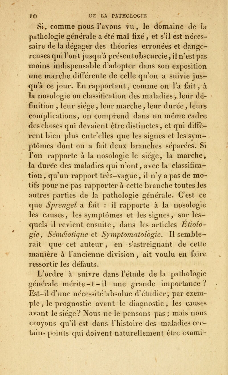 Si, comme nous l'avons vu, le domaine de la pathologie générale a ëtë mal fixé , et s'il est néces- saire de la dégager des théories erronées et dange- reuses qui l'ont jusqu'à présent obscurcie, il n'est pas moins indispensable d'adopter dans son exposition une marche différente de celle qu'on a suivie jus- qu'à ce jour. En rapportant^ comme on l'a fait, à la nosologie ou classification des maladies, leur dé- finition , leur siège, leur marche, leur durée, leurs complications, on comprend dans un même cadre des choses qui devaient être distinctes, et qui diffè- rent bien plus entr'elles que les signes et les sym- ptômes dont on a fait deux branches séparées. Si l'on rapporte à la nosologie le siège, la marche, la durée des mialadies qui n'ont, avec la classifica- tion, qu'un rapport très-vague, il n'y a pas de mo- tifs pour ne pas rapporter à cette branche toutes les autres parties de la pathologie générale. C'est ce que Sprc7?gel a fait : il rapporte à la nosologie les causes, les symptômes et les signes, sur les- quels il revient ensuite, dans les articles Etiolo- giCy Séméioiique et Sjmptomatologie. Il semble- rait que cet auteur, en s'astrelgnant de cette manière à l'ancienne division, ait voulu en faire ressortir les défauts. L'ordre à suivre dans l'étude de la pathologie générale mérlte-t-il une grande importance.^ Est-il d'une nécessité absolue d'étudier, par exem- ple , le prognostlc avant le diagnostic, les causes avant le siège? Nous ne le pensons pas ; mais nous croyons qu'il est dans l'histoire des maladies cer- tains points qui doivent naturellement être exami-
