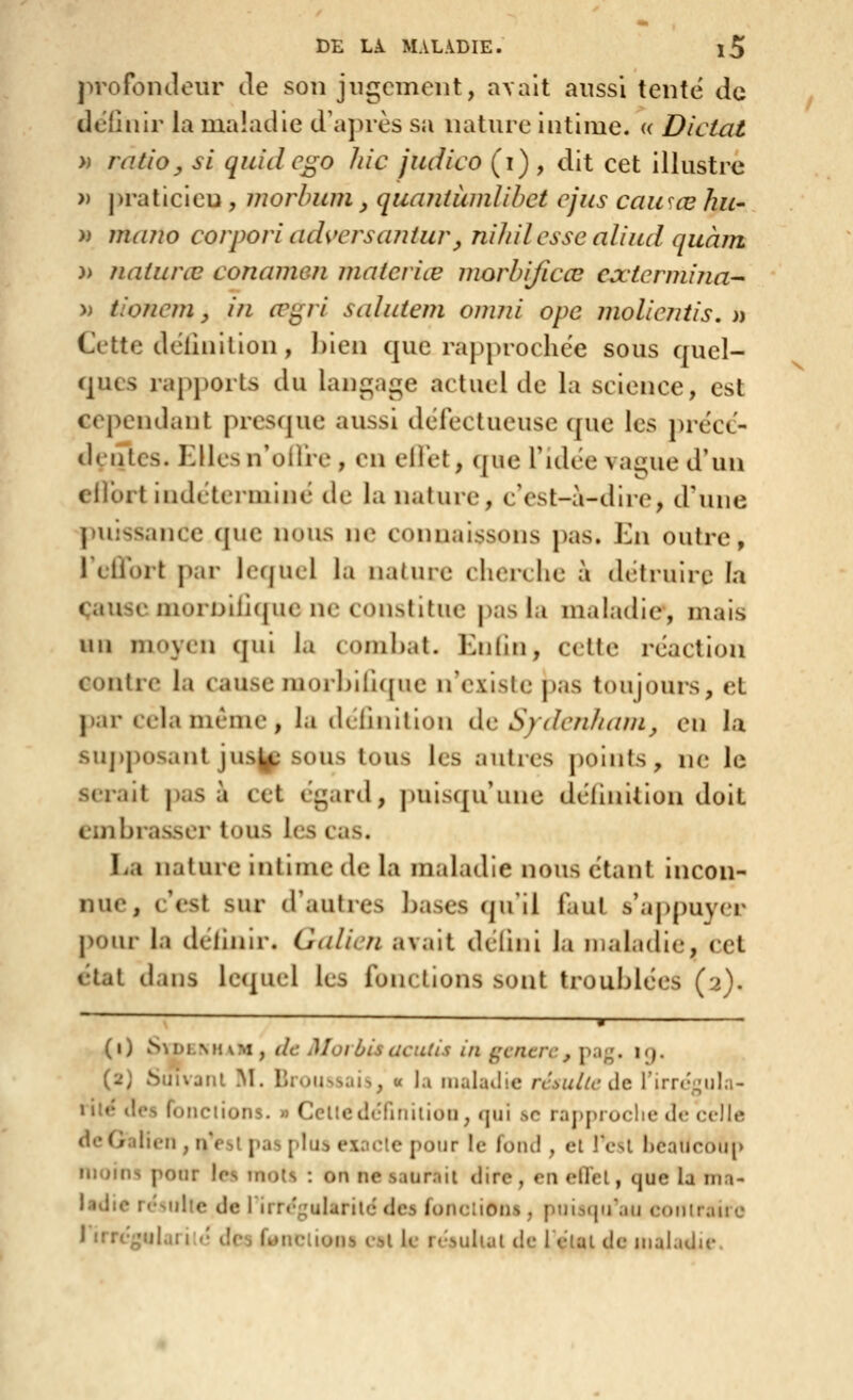 profontleur de son jugement, a\alt aussi tente de définir la maladie d'après sa nature intime, a Dictai » ratio^ si quidcgo hic judico (i) , dit cet illustre » j)raticieu, inorhum, quaniumlibct cjus causée liu- » mano corpori adversaniur, niliil esse aliud qiiàin )> naturœ conamen materiœ morbificœ extermina'- » iioJiem, in œi^ri salutem omiii ope Jiiolientis. » Cette delinilion , ])len que rapprochée sous quel- ques rapj)0rts du langage actuel de la science, est cependant presque aussi défectueuse que les ])réct- deiitcs. Kllesn'oifre, en eifet, que fidée vague d'un elfort indéterminé de la nature, c'est-à-dire, d'une ])uissance que nous ne connaissons pas. En outre, l'eilort par lcf|ucl la nature cherche à détruire la cause niornilîque ne constitue pas la maladie, mais un moyen qui la combat. Enfin, cette réaction contre la cause morhilicpie n'existe j)as toujours, et par cela même , la (hTmillon de S/denZ/ani^ en la su])posanl jus^î sous tous les autres points, ne le serait pas à cet égard, puisqu'une définition doit embrasser tous les cas. La nature intime de la maladie nous étant incon- nue, c'est sur d'autres bases qu'il faut s'appuyer pour la définir. Galien avait déiini la maladie, cet état dans lequel les fonctions sont troublées (2). ~ ' ■ (1) S\DLMivM, de MoiùisdcuUs iii centre, jm;;. i<;. (2) SuivaiU M. lirutissais, « la lualailie rc^ullc de rirrc;;ul;i- lilé des fondions. » Celleilcfinilion, qui se rapproche de celle de Galien, nVsl pas plus exaclc pour le fond , el l'esl heaucoup moins pour les mois : on ne saurait dire, en eflel, que la ma- ladie rrsidie de rirrrgularilc des fondions, pnisqu'au contraire i irrt'^Mjlari'é des fondions t-bl le rt-suhal de I clal de maladie.