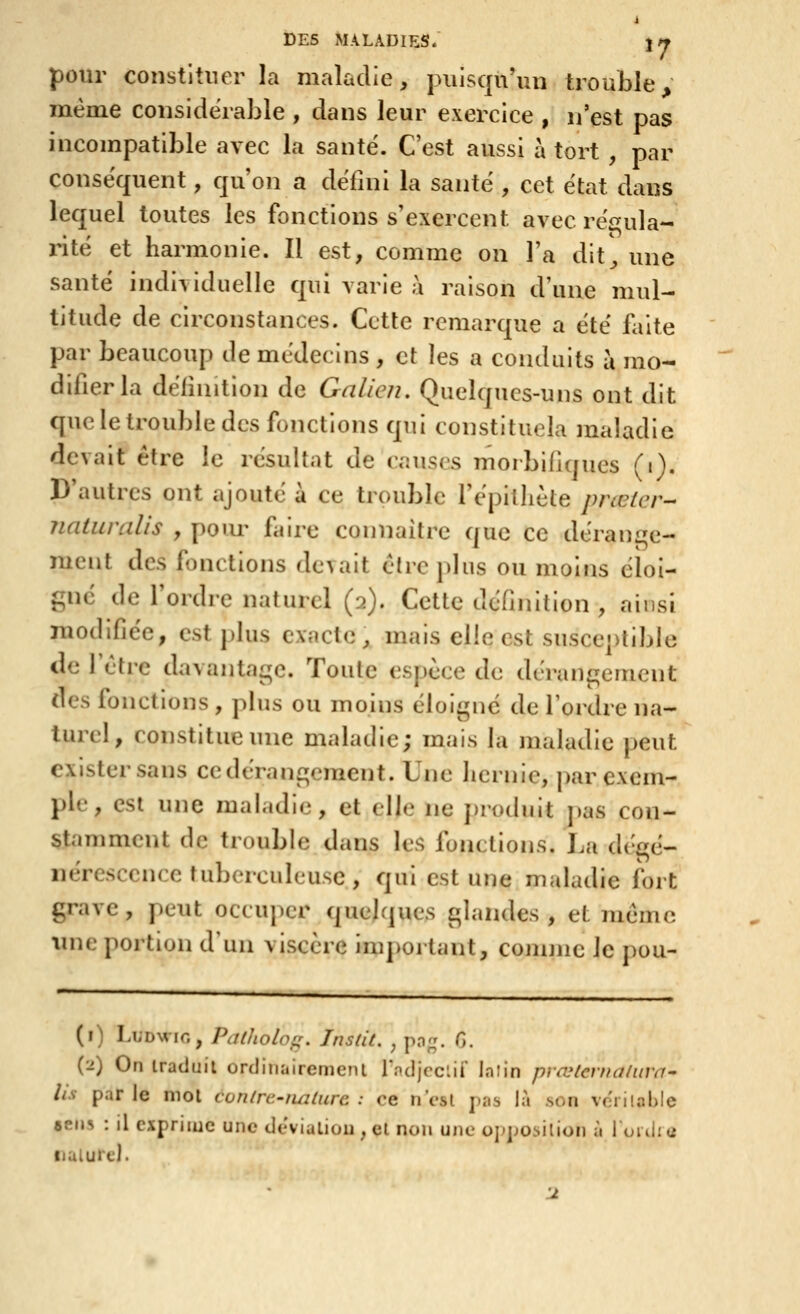 pour constituer la maladie, puisqu'un trouble même considérable , dans leur exercice , n'est pas incompatible avec la santé. C'est aussi à tort , par conséquent, qu'on a défini la santé , cet état dans lequel toutes les fonctions s'exercent avec ré<^ula- inté et harmonie. Il est, comme on l'a dlt^ une santé indi\iduelle qui varie à raison d'une mul- titude de circonstances. Cette remarque a été faite par beaucoup de médecins , et les a conduits à mo- difier la définition de Galien, Quelques-uns ont dit que le trouble des fonctions qui constituela maladie devait être le résultat de causes morbifiques ^i). D'autres ont ajouté à ce trouble l'épilliète prœicr- Jiaturalis , poiu- faire connaître ciuc ce déranae- ment des, fonctions devait être plus ou moins éloi- {^né de l'ordre naturel (2). Cette définition , ainsi modifiée, est plus exacte, mais elle est susceptible de l'être davantage. Toute espèce de déran£iemcnt des fonctions , plus ou moins éloigne de l'ordre na- turel, constitue une maladie; mais la maladie peut exister sans ce dérangement. Une hernie, |)ar exem- ple , est une maladie, et elle ne i)roduit j)as con- stamment de trouble dans les fonctions. La dégé- nérescciice tuberculeuse, qui est une maladie fort grave, peut occuper quelques glandes, et même une portion d'un viscère important, comme le pou- (i) LuDwiG, Palholofr. Instit. , png. 0. (2) On traduit ordinairement r.ndjcclif In lin pvœternaluva^ lis par le mol conlrc-tmlurc : ce n'est pas là son ve'rilable aens : il exprime une deviulion . cl non une opposition à lonlie iialure). Il