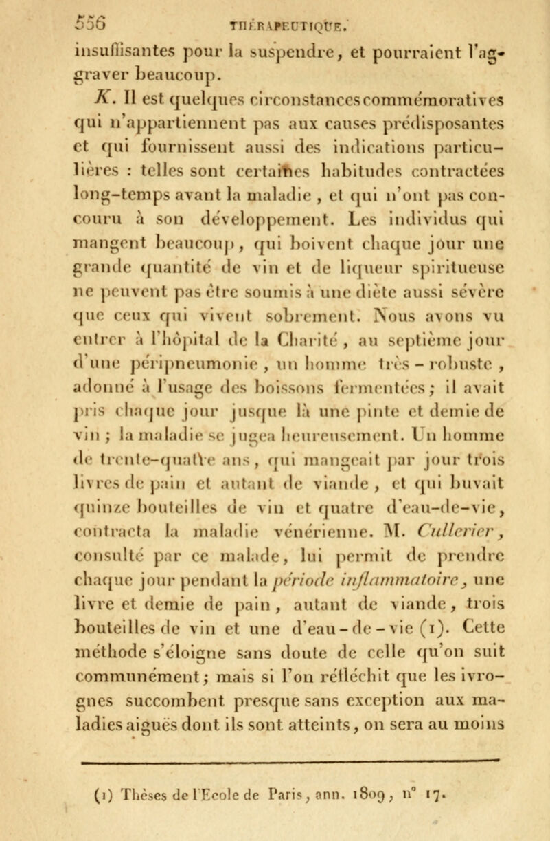 iiisuflisantes pour la î>usjjeiKlre, et pourraient Tag- graver l)eaucoup. K. Il est quol([ues circonstancescomnicraoratives qui n'appartiennent pas aux causes prédisposantes et ([ui fournissent aussi des indiiations particu- lières : telles sont certaities habitudes contractées loni:;-temps avant la maladie , et cjui n'ont pas con- couru à son développement. Les Individus qui niani^rnt hcauronp, (^\\\ I)oivcnt chaque jour une grande quantité de vin et de rupu'ur s|)iritueusc ne peuvent pas rtre soumis à une diète aussi sévère que ceux qui vivent sobrement. Nous avons vu entrer a riiôjùtal de la (Jiaiiti-, au st^ptième jour d'une périj)neumoni(', \\\\ liommr tns-robuste , adonné à Tusage des boissons i'crnuMiti'cs ; il avait pris ( hacjuc jnur ju'^fpu* là une pinte et demie de vin ; la maladit* s(! jugea JuMirrusi iu(^nt. Un homme de ti'('n(e-(jual\r ans, qui mangerait ]iar jour trois livres de pain et autant de viande, et qni ])uvait <[uin/x bouteilles de vin et quatre dVau-dc-vic, contracta la maladie véni^ricnne. AI. Ciillcricr^ consulté par ce malade, lui pirmil de. jircndrc chaque jour pendant {a pcriodr in/Iumniafcn'rr ^ une livre et demie de pain, autant de viande, trois bouteilles de vin et une d'eau-de - vie (i). Cette méthode s'éloigne sans doute de celle qu'on suit communément; mais si l'on rétléchit que les ivro- gnes succombent presque sans exception aux ma- ladies aiguës dont ils sont atteints, on sera au moins (i) Tlicses de lEcole de Pari^^onn. iSoc) , n 17.