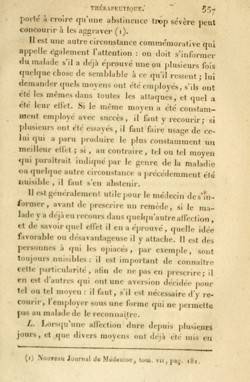 Tnr.R\PEUTrQtTE/ 5f;- podé à croire qu'une abstinence tiT>p sévère peut concourir à les aggraver (i). II est une autre circonstance cominrniorative qui appelle également Fattention : on doit s'informer tUi mahule s'il a dcjlx éprouve une ou plusieurs fois quelque chose de semblable à ce qu'il ressent ; lui dcmanrler quels moyens ont ete employés, s'ils'ont ele les mt'm.\s dans toutes les attaques, et (piel a été leur ellct. Si le même moyen a ete constam- ment employé avec succès, iff.nit y recourir; si plusieurs ont ete essayes, il f,ui faire usage de ce- lui qui a jKMMl j.KKlmre le plus constamment un meilirui- rir, i ; SI , au contraire, tel ou t.l moyen <|ui paraîtrait indicpie par le genre de la maladie ou quelque autre circonstance a précédemment e((i nuisible , il faut s'en abstenir. Il est généralement utile pour le mcJccin des'i'n- fornier, avant i\v prescrire un remède, si le ma- lade y a déjà eu recours (lan<; quelqu'autre affcf t ion , et de savoir quel elfel il eu a èpruuN,; , (jucUr niée favorable ou désavantageuse il y allai he. M est des pci-sonnes à (jui les ojiiaces, j)ai- exenipie, sont toujours nuisibles : il e.st iruportaiil de connaître celte particularité, afin dr ,,,• pas en prescrire; il €11 est d'autres (|ui ont une aversion décicb-e pour tel ou tel moyen : il faut, s'il est nécessaire (Vy re- courir, remjiloyer sous une forme qui ne permette pas au malade de le reconnaître. L. Lorscprune aliértioii diiie ilepuis plusit^urs jours, et <fue divers moyens ouf Ar\\ éf.- mis vn (l) Xoufcnu J.>iirnj| Je M.,-.Jtcirje, Ioil». vn, pa-. ihi.