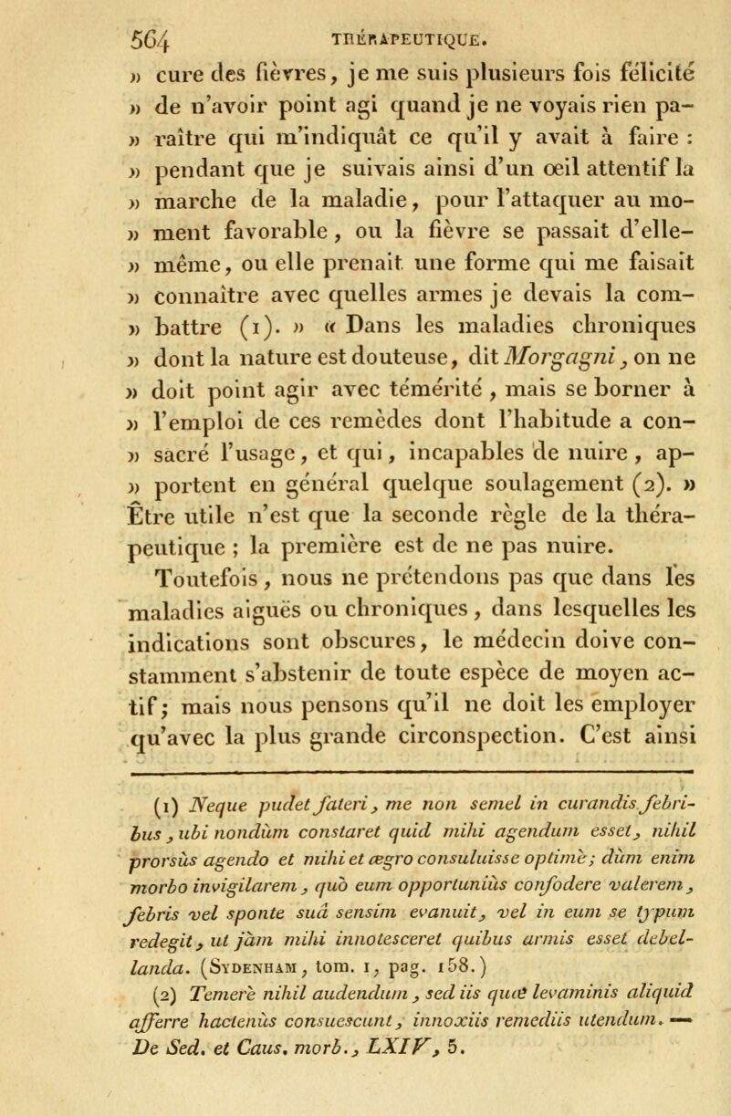 )) cure des fièrres, je me suis plusieurs fois félicité » de n'avoir point agi quand je ne voyais rien pa- » raître qui m'indiquât ce qu'il y avait à faire : » pendant que je suivais ainsi d'un œil attentif la » marche de la maladie, pour l'attaquer au mo- )) ment favorable , ou la fièvre se passait d'elle- ;> même, ou elle prenait une forme qui me faisait » connaître avec quelles armes je devais la com- » battre (i)- » « Dans les maladies chroniques 3) dont la nature est douteuse, dit Morgagni ^ on ne » doit point agir avec témérité , mais se borner à » l'emploi de ces remèdes dont l'habitude a con- )) sacré l'usage, et qui, incapables de nuire , ap- ;) portent en général quelque soulagement (2). » Être utile n'est que la seconde règle de la théra- peutique ; la première est de ne pas nuire. Toutefois, nous ne prétendons pas que dans les maladies aiguës ou chroniques , dans lesquelles les indications sont obscures, le médecin doive con- stamment s'abstenir de toute espèce de moyen ac- tif; mais nous pensons qu'il ne doit les employer qu'avec la plus grande circonspection. C'est ainsi (i) Neque piiclet Jaterij, me non seintl in curandisfthrl' bus y uhl nondum constaret quid milii agendum esset^ niliil prorsàs agendo et niihiet œgro consuluissc optùnc; diim enini morbo invigilarem y qub eum opportuniiis confodere valereni^ Jebris vel sponte sua sensiin evanuit_, vel in eum se tjpuvt redegit y ut jàni mihi innotesceret quihus armis esset debel- landa. (Sydenham, lom. i, pag. i58.) (2) Temere nihil audendwn ^ sed iis qu(^ levarninis aliquid afferre hactenùs consuescuntj, innoxiis remediis uiendum. ^ De Sed, et Caus, morb.^ LXIV, 5.