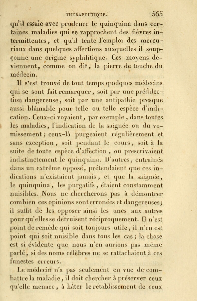 qu'il essaie avec prinlence le quinquina dans cer- taines maladies qui se rapproclicnt des lièvres in- termittentes , et qu il tente l'emploi des mercu- riaux dans quelques affections auxquelles il soup- çonne une origine syphilitique. Ces moyens de- viennent, comme on dit, la j)ierre de touche du médecin. Il s'est trouve de tout temps quelques médecins qui se sont fait remarquer, soit par une prédilec- tion dangereuse, soit par une antipathie presque aussi bhimaldc j)Our telle ou telle espèce d'iiuli- cation. Ceux-ci voyaient, par exemple , dans toutes les maladies, l'indication de la saignée ou du vo- missement ; ceux-là purgeaient régulièrement et sans exception, soit pcMidant le cours, soit a la suite de toute espèce d'affection , ou prescrivaient indistinctement le quinquina. D'aulrcs, cntiaînés dans un extrême opposé, prétendaient que ces in- dications n'exlslainil jamais , ri que la saignée, le quinquina , les purgatifs , étaient constamment nuisibles. Nous ne chi;rclierons pas à démontrer combien ces opinions sont erronées et dangereuses; il suffit de les oj^poser ainsi les unes aux autres ])Ourqu'ellesse détruisent récij)roquement. Il n'est j)oint de remède qui soit toujours utile, il n'en est point qui soit nuisible dans tous les cas ; la chose est si évidente que nous n'en aurions pas même ])arlé, si des noms célèbres ne se rattachaient à ces funestes erreurs. Le médecin n'a pas seulement en vue de com- battre la maladie, il doit chercher à préserver ceux fpi'elle menace, à hâter le rétablissement de ceux