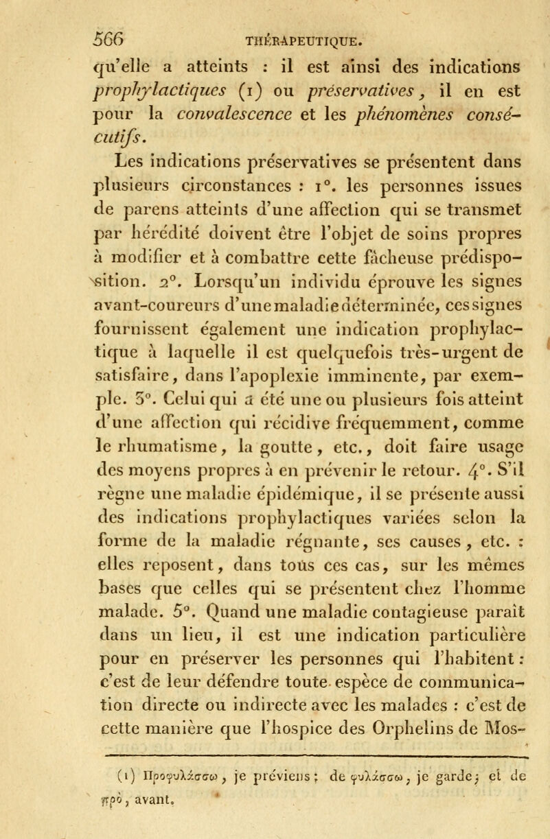 qu'elle a atteints : il est ainsi des indicatians prophylactiques (i) ou préservatif es y il en est pour la convalescence et les phénomènes consé-* cutifs. Les indications pre'servatives se pre'sentent dans plusieurs circonstances : i°. les personnes issues de parens atteints d'une affection qui se transmet par liërëditë doivent être l'objet de soins propres à modifier et à combattre cette flicheuse prëdispo- \sition. 2^. Lorsqu'un individu éprouve les signes avant-coureurs d'une maladie déterminée^ ces signes fournissent également une indication prophylac- tique a laquelle il est quelquefois très-urgent de satisfaire, dans l'apoplexie imminente, par exem- ple. 5°. Celui qui a été une ou plusieurs fois atteint d'une affection qui récidive fréquemment, comme le rhumatisme, la goutte, etc., doit faire usage des moyens propres a en prévenir le retour. 4°« S'il règne une maladie épidémique, il se présente aussi des indications prophylactiques variées selon la forme de la maladie régnante, ses causes, etc. : elles reposent, dans tous ces cas, sur les mêmes bases que celles qui se présentent chez l'homme malade. 5°. Quand une maladie contagieuse paraît dans un lieu, il est une indication particulière pour en préserver les personnes qui l'habitent : c'est de leur défendre toute espèce de communica^ tion directe ou indirecte avec les malades : c'est de cette manière que l'hospice des Orphelins de Mos- (i) npo'^uXàcxaw, je prévieus ; de ^uXâcraw; je gardcj et de ffpci, avanto '