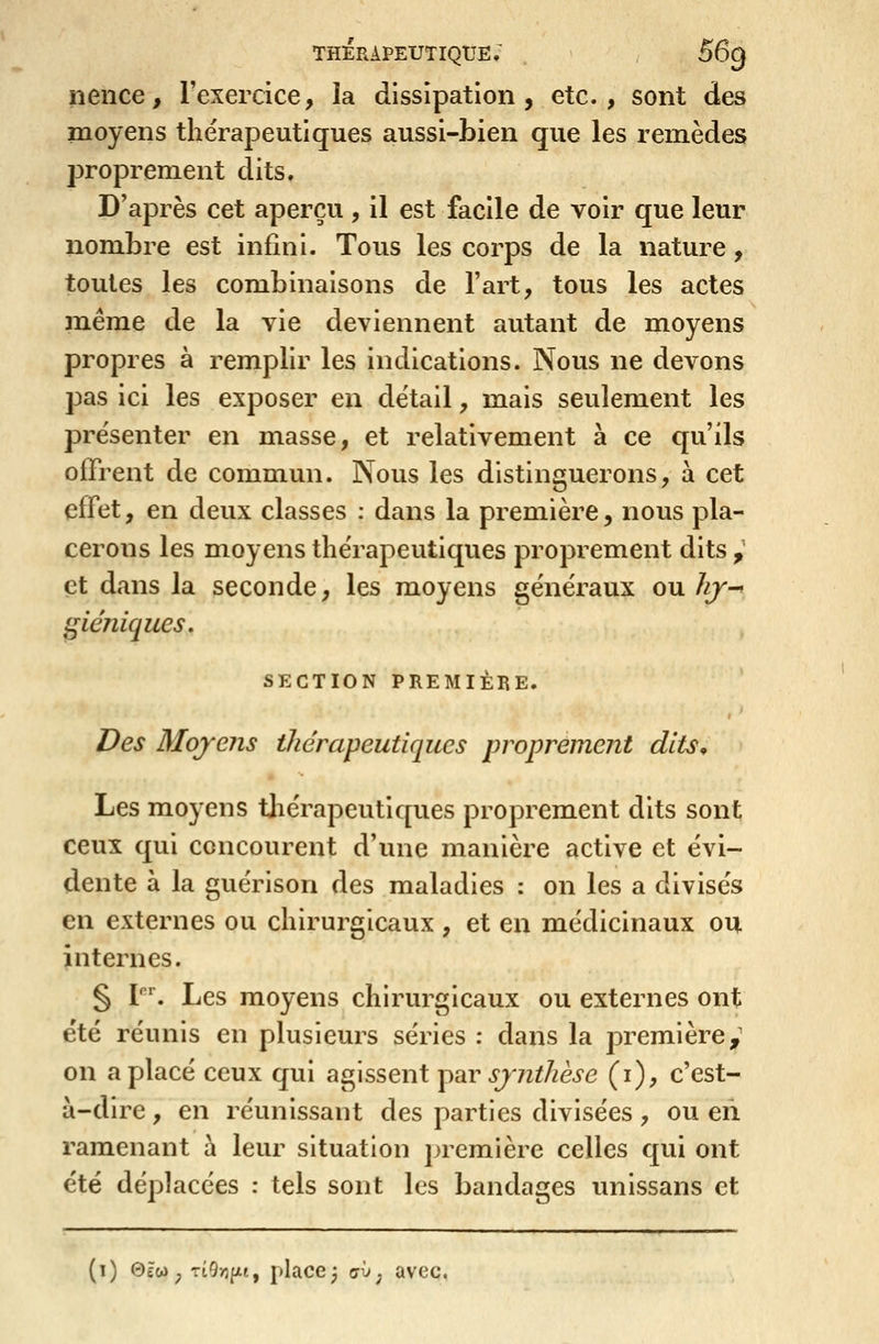 nence, l'exercice, la dissipation, etc., sont des moyens thérapeutiques aussi-bien que les remèdes proprement dits. D'après cet aperçu , il est facile de voir que leur nombre est infini. Tous les corps de la nature, toutes les combinaisons de l'art, tous les actes même de la vie deviennent autant de moyens propres à remplir les indications. Nous ne devons pas ici les exposer en détail, mais seulement les présenter en masse, et relativement à ce qu'ils offrent de commun. Nous les distinguerons, à cet effet, en deux classes : dans la première, nous pla- cerons les moyens thérapeutiques proprement dits , et dans la seconde, les moyens généraux ouhj^ i^iéniques, SECTION PREMIÈBE. ) Des 3Ioj'c?is thérapeutiques proprement dlts^ Les moyens tjiérapcutiques proprement dits sont ceux qui concourent d'une manière active et évi- dente à la guérison des maladies : on les a divisés en externes ou chirurgicaux , et en médicinaux ou internes. § V\ Les moyens chirurgicaux ou externes ont été réunis en plusieurs séries : dans la première,' on a placé ceux qui agissent y^bv sjnthèse (i), c'est- à-dire , en réunissant des parties divisées, ou eii ramenant à leur situation première celles qui ont été déplacées : tels sont les bandages unissans et (1) 0£w ^ Tt9>îfjtt, place 3 crv^ avec.