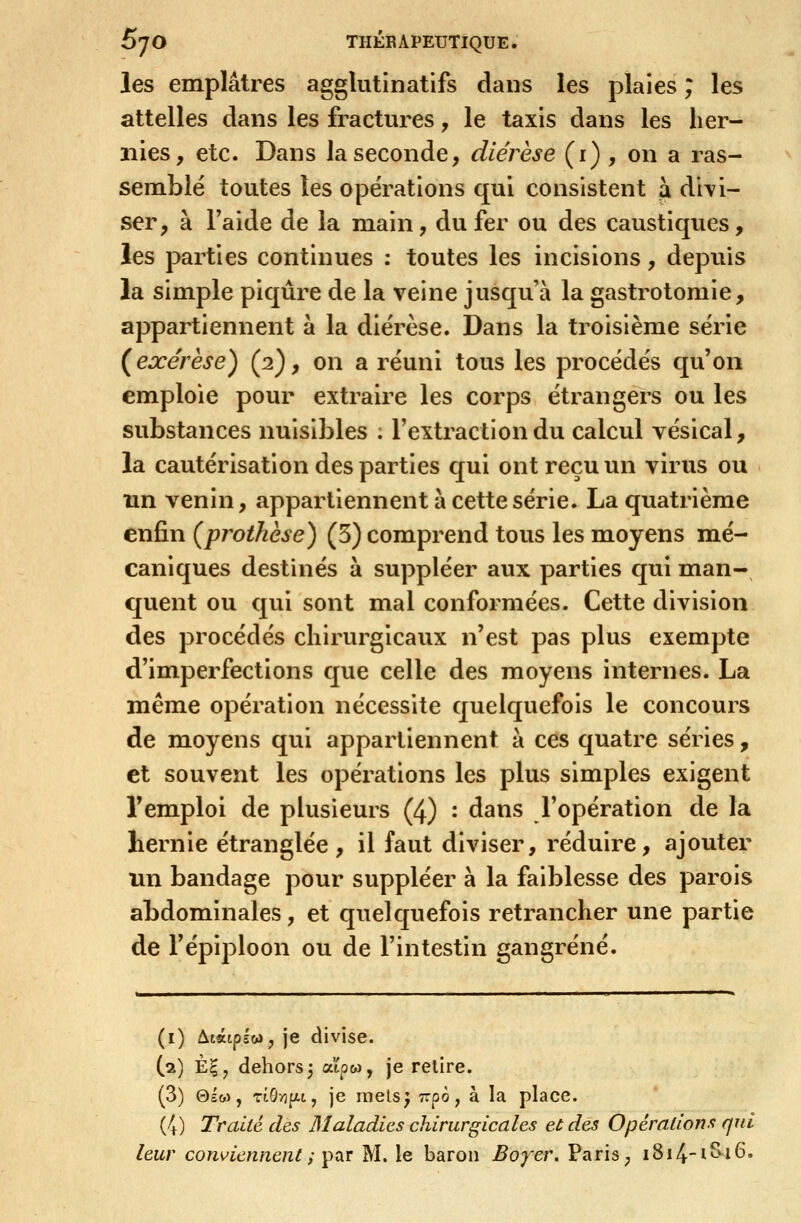 les emplâtres agglutinatifs dans les plaies ; les attelles dans les fractures, le taxis dans les her- nies, etc. Dans la seconde, diérèse (i) , on a ras- semblé toutes les opérations qui consistent a divi- ser, à l'aide de la main, du fer ou des caustiques, les parties continues : toutes les incisions, depuis la simple piqûre de la veine jusqu'à la gastrotomie, appartiennent à la diérèse. Dans la troisième série {exérèse) (2), on a réuni tous les procédés qu'on emploie pour extraire les corps étrangers ou les substances nuisibles ; l'extraction du calcul vésical, la cautérisation des parties qui ont reçu un virus ou îin venin, appartiennent à cette série. La quatrième enfin {prothèse) (5) comprend tous les moyens mé- caniques destinés à suppléer aux parties qui mian- quent ou qui sont mal conformées. Cette division des procédés chirurgicaux n'est pas plus exempte d'imperfections que celle des moyens internes. La même opération nécessite quelquefois le concours de moyens qui appartiennent à ces quatre séries, et souvent les opérations les plus simples exigent l'emploi de plusieurs (4) : dans l'opération de la hernie étranglée, il faut diviser, réduire, ajouter un bandage pour suppléer à la faiblesse des parois abdominales, et quelquefois retrancher une partie de l'épiploon ou de l'intestin gangrené. (i) Atatplwjje divise. (a) È|, dehors 3 atpw, je relire. (3) Qico, TÎÔ/îfxt, je raels^ ^rpô, à la place. (4) Traité des Maladies chirurgicales et dés Opérations qui leur contiennent ;'ptiT M. le baron Boyer. Paris ; i8i4-i^'i6.