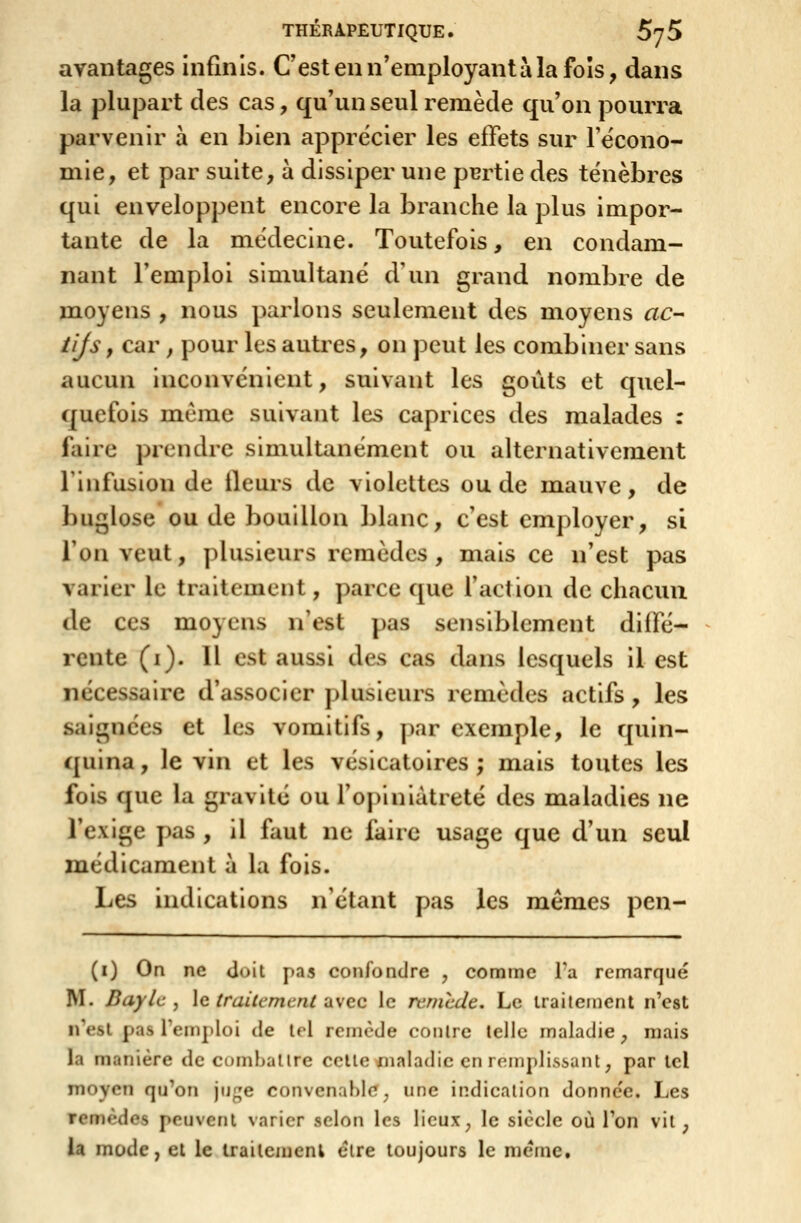 avantages infinis. C'est en n'employant à la fols, dans la plupart des cas, qu'un seul remède qu'on pourra parvenir à en bien apprécier les effets sur Fëcono- mie, et par suite, à dissiper une purtie des ténèbres qui enveloppent encore la branche la plus impor- tante de la médecine. Toutefois, en condam- nant l'emploi simultané d'un grand nombre de moyens , nous parlons seulement des moyens ac- ïijs, car , pour les autres, on peut les combiner sans aucun inconvénient, suivant les goûts et quel- quefois même suivant les caprices des malades : faire prendre simultanément ou alternativement 1 infusion de fleurs de violettes ou de miauve , de buglose ou de bouillon blanc, c'est employer, si l'on veut, plusieurs remèdes, mais ce n'est pas varier le traitement, parce que faction de chacun de ces moyens n'est pas sensiblement diffé- rente (i). 11 est aussi des cas dans lesquels il est nécessaire d'associer plusieurs remèdes actifs, les saignées et les vomitifs, par exemple, le quin- quina , le vin et les vésicatoires ; mais toutes les fois que la gravité ou fopiniàtreté des maladies ne l'exige pas , il faut ne faire usage que d'un seul médicament à la fois. Les indications n'étant pas les mêmes pen- (i) On ne Joit pas confondre , comme Ta remarqué M. Baylc , le trailement avec le remcde. Le traitement n'est n'est pas Temploi de tel remcde contre telle maladie, mais la manière de combattre celte maladie en remplissant, par tel moyen qu'on ju^^e convenable^ une indication donne'e. Les remèdes peuvent varier selon les licux^ le siècle où Ton vit, la mode, et le traileinenl être toujours le même.