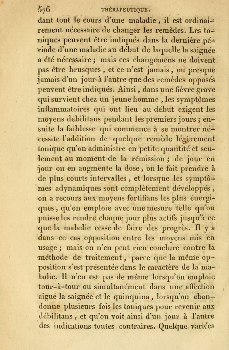 daiit tout le cours d'une maladie, il est ordinal-^ rement nécessaire de changer les remèdes. Les to- niques peuvent être indiques dans la dernière pé- riode d'une maladie au début de laquelle la saignée a été nécessaire ; mais ces changemens ne doivent pas être brusques , et ce n'est jamais, ou presque jamais d'un jour à l'autre que des remèdes opposés peuvent être indiqués. Ainsi, dans une fièvre grave qui survient chez un jeune homme , les symptômes inflammatoires qui ont lieu au début exigent les moyens débilitans pendant les premiers jours ; en- suite la faiblesse qui commence à se m.ontrer né- cessite l'addition de quelque remède légièrement tonique qu'on administre en petite quantité et seu- lement au moment de la rémission ; de jour en jour on en augmente la dose, on le fait prendre à de plus courts intervalles , et lorsque les symptô- mes adynamiques sont complètement développés , on a recours aux moyens fortifians les pliis énergi- ques y qu'on emploie avec une mesure telle qu'on puisse les rendre chaque jour plus actifs jusqu'à c6 que la maladie cesse de faire des progrès. Il y a dans ce cas opposition entre les moyens mis en usage ; mais on n'en peut rien conclure contre là Tuéthode de traitement, parce que la même op- position s'est présentée dans le caractère de la ma- ladie. Il n'en est pas de même lorsqu'on emploie tour-à-tour ou simultanément dans une afïéctibii aiguë la saignée et le quinquina, lorsqu'on aban- donne plusieurs fois les toniques pour revenir aux çlébilitans, et qu'on voit ainsi d'un jour à l'autre des indications toutes contraires. Quelque variées