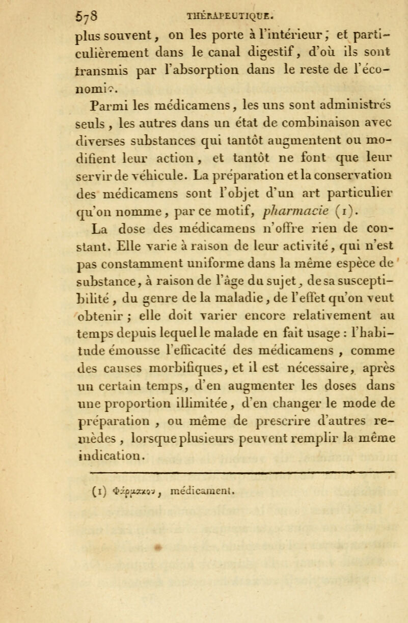 plus souvent, on les porte à l'intérieur ; et parti- culièrement dans le canal digestif, d'où ils sont transmis par l'absorption dans le reste de l'éco- nomie. Parmi les médicamens, les uns sont administrés seuls , les autres dans un état de combinaison avec diverses substances qui tantôt augmentent ou mo- difient leur action, et tantôt ne font que leur servir de véhicule. La préparation et la conservation des médicamens sont l'objet d'un art particulier qu'on nomme , par ce motif, pharmacie (i). La dose des médicamens n'offre rien de con- stant. Elle varie à raison de leur activité, qui n'est pas constamment uniforme dans la même espèce de ' substance, à raison de l'âge dusujet^ de sa suscepti- bilité , du genre de la m.aladie , de l'effet qu'on veut obtenir ; elle doit varier encore relativement au temps depuis lequel le malade en fait usage : Thabi- tude émousse reÛicacité des médicamens , comme des causes morbifiques, et il est nécessaire, après un certain temps, d'en augmenter les doses dans une proportion illimitée , d'en changer le mode de prépaiation , ou même de prescrire d'autres re- mèdes , lorsque plusieui^s peuvent remplir la même indication. ■ » . I I I M I I I ■ I IJi (l) ^âpoaxQj^ médicament.