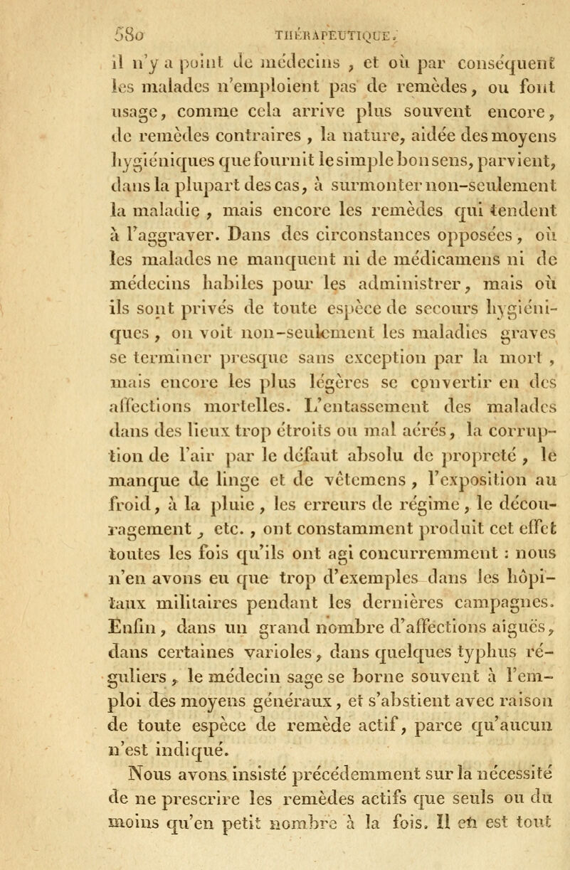 il n'y a puliit Je nicdeciiis , et où par consequeiiL les malades n'emploient pas de remèdes, ou font usage, comme cela arrive plus souvent encore, de remèdes contraires , la nature, aidée des moyens hygiéniques que fournit le simple bon sens, parvient, dans la plupart des cas, à surmonter non-seulement la maladie , mais encore les remèdes qui tendent à Faggraver. Dans des circonstances opposées, où les malades ne manquent ni de médicamens ni de médecins habiles pour les administrer, mais où ils sont privés de toute espèce de secours hygiéni- ques , on voit non-seulement les maladies graves se terminer presque sans exception par la mort , mais encore les plus légères se convertir en des affections mortelles. I/cntasscment des malades dans des lieux trop étroits ou mal aérés, la corrup- tion de l'air par le défaut absolu de propreté , le m.anque de linge et de vêtemens , l'exposition au froid, à la pluie , les erreurs de régime, le décou- ragement ^ etc. , ont constamment produit cet effet toutes les fois qu'ils ont agi concurremment : nous n'en avons eu que trop d'exemples dans les hôpi- taux militaires pendant les dernières campagnes. Enfin, dans un grand nombre d'affections aiguës, dans certaines varioles, dans quelques typhus ré- guliers ,. le médecin sage se borne souvent a l'em- ploi des moyens généraux, et s'abstient avec raison de toute espèce de remède actif, parce qu'aucun n'est indiqué. Nous avons insisté précédemment sur la nécessité de ne prescrire les remèdes actifs que seuls ou du moins qu'en petit nombre à la fois, ïl eti est tout