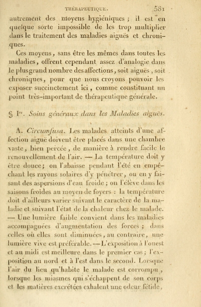 autrement des moyens liyglëniques ; il est en quelque sorte impossible de les trop uiultiplier dans le traitement des m.aladies aiguës et chroni- ques. Ces moyens, sans être les mêmes dans toutes les maladies, offrent cependant assez d'analogie dans le plusgrand nombre des affections, soit aiguës , soit chroniques, pour que nous croyons pouvoir les cxj)oser succinctement Ici, comme constituant un point très-important de thérapeutique générale. § Y\ Soins généraux dans les Maladies aiguës, A. Circuinjusa, Les malades atteints d'une af- fection aiguë doivent être places dans une chambre Aasle, bien peixëe , de manière à remlrc facile le icnouvellement de l'air. — La tem])érature doit y être douce; on l'abaisse pendant l'ëtë en empê- chant les rayons solaires d'y pëiu^lrer, ou en y fai- sant des aspersions d'eau froide ; on f ëlève dans les saisons froides au moyen de foyers : la température doit d ailleurs varier suivant le caractère de la ma- ladie et suivant félat de Ja chaleur chez le malade. — Lue lumière faible convient dans les maladies .iccompagnées d'augmentation des forces ; dans celles où elles sont diminuées, au contraire, une lumière vive est préférable. — L'exposition à l'ouest et au midi est meilleure dans le premier cas; l'ex- position au nord et à Test dans le second. Lorscpie l'air du lieu (pi'habite le malade est corrompu , lorsque les miasmes qui s'échappent de son corps et les matières excrétées exhalent une odeur fétide,