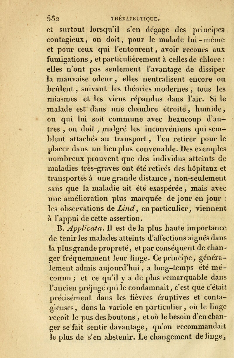 et surtout lorsqu'il s'en dégage des principes contagieux, on doit^ pour le malade lui-même et pour ceux qui l'entourent, avoir recours aux fumigations ^ et particulièrement à celles de chlore : elles n'ont pas seulement Favantage de dissiper la mauvaise odeur, elles neutralisent encore ou brûlent, suivant les théories modernes , tous les miasmes et les virus répandus dans l'air. Si le malade est dans une chambre étroite, humide y ou qui lui soit commune avec beaucoup d'au- ^ très , on doit ^ malgré les inconvéniens qui sem- blent attachés au transport, l'en retirer pour le placer dans un lieu plus convenable. Des exemples nombreux prouvent que des individus atteints de maladies très-graves ont été retirés des hôpitaux et transportés à une grande distance , non-seulem.ent sans que la maladie ait été exaspérée, mais avec une amélioration plus m^arquée de jour en jour : les observations de Lind, en particulier^ viennent à l'appui de cette assertion. B. Applicata, Il est de la plus haute importance de tenir les malades atteints d'affections aiguës dans îa plus grande propreté, et par conséquent de chan- ger fréquemment leur linge. Ce principe, généra- lement admis aujourd'hui, a long-temps été mé- connu ; et ce qu'il y a de plus remarquable dans l'ancien préjugé qui le condamnait, c'est que c'était précisément dans les fièvres éruptives et conta- gieuses, dans la variole en particulier, où le linge reçoit le pus des boutons , et où le besoin d'en chan- ger se fait sentir davantage, qu'on recommandait le plus de s'en abstenir. Le changement de linge.