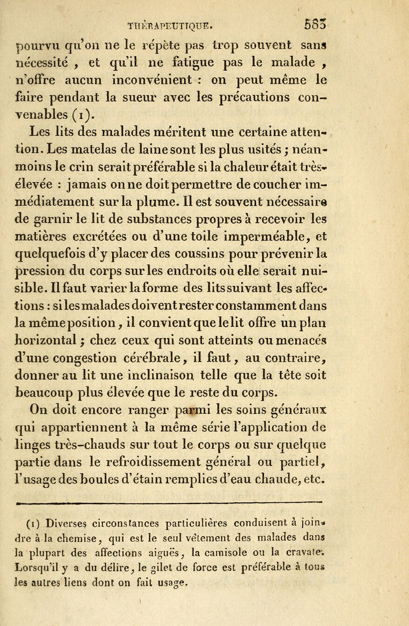 pourvu qu'on ne le répète pas trop souvent sans nécessité , et qu'il ne fatigue pas le malade , n'offre aucun inconvénient : on peut même le faire pendant la sueur avec les précautions con- venables (i). Les lits des malades méritent une certaine atten- tion. Les matelas de laine sont les plus usités ; néan- moins le crin serait préférable si la chaleur était très* élevée : jamais on ne doit permettre découcher im- médiatement sur la plume. Il est souvent nécessaire de garnir le lit de substances propres à recevoir les matières excrétées ou d'une toile imperméable, et quelquefois d'y placer des coussins pour prévenir la pression du corps sur les endroits oiielle serait nui- sible. Il faut varier la forme des lits suivant les affec- tions : si les malades doivent rester constamment dans la même position, il convient que le lit offre un plan horizontal ; chez ceux qui sont atteints ou menacés d'une congestion cérébrale, il faut, au contraire, donner au lit une inclinaison telle que la tête soit beaucoup plus élevée que le reste du corps. On doit encore ranger parmi les soins généraux qui appartiennent à la même série l'application de linges très-chauds sur tout le corps ou sur quelque partie dans le refroidissement général ou partiel, l'usage des boules d'étain remplies d'eau chaude, etc. (i) Diverses circonstances particulières conduisent à join* dre à la chemise; qui est le seul vêlement des malades dans la plupart des affections aiguës ; la camisole on la cravate; Lorsqu'il y a du de'lirc; le gilet de force est préférable à tous ies autres liens dont on fait usage.