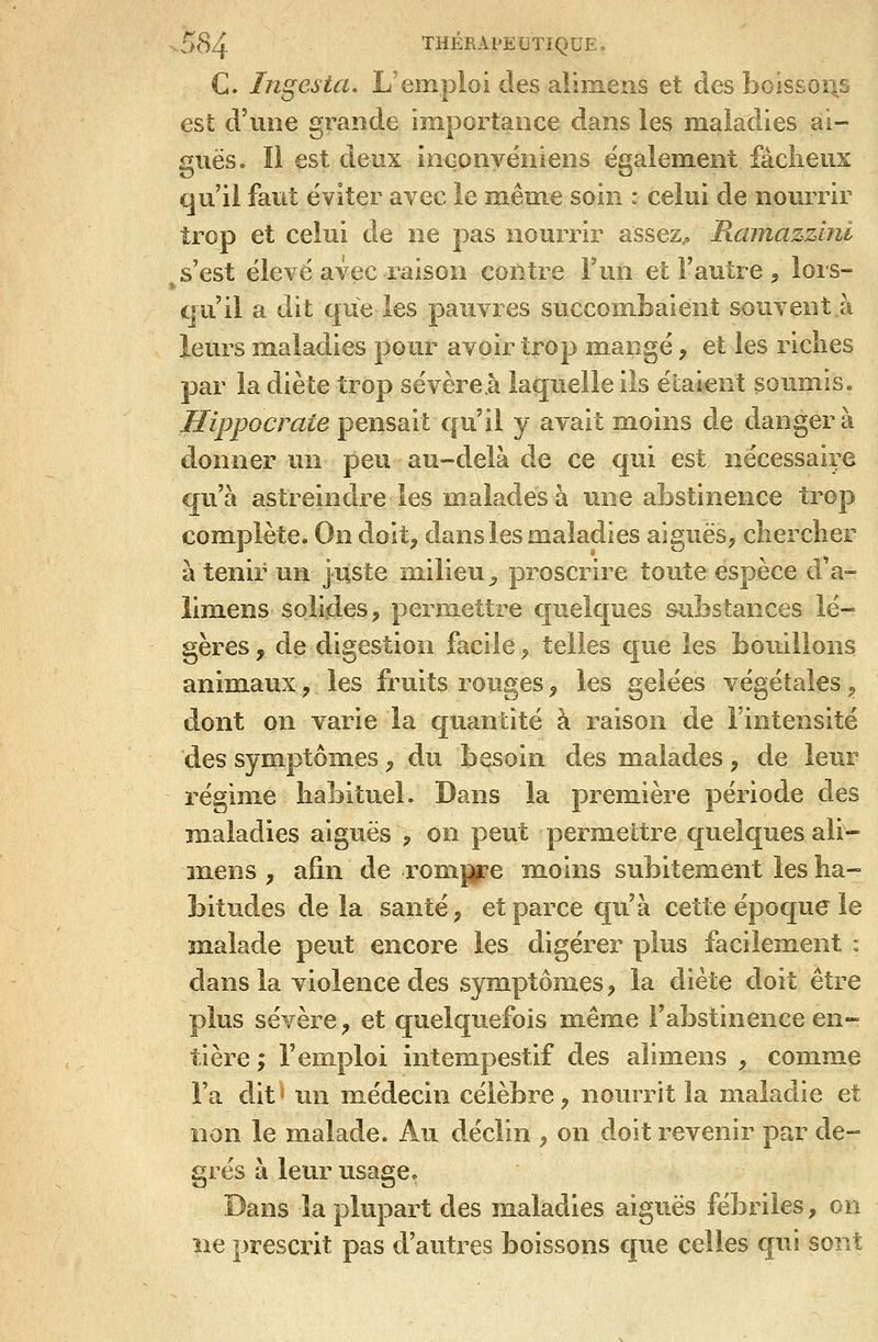 C. Ingesta. L'emploi des alimens et des boissoii,s est d'une grande importance dans les maladies ai- guës» Il est deux ioqonvëniens également fâclieux qu'il faut éviter avec le même soin : celui de nourrir trop et celui de ne pas nourrir assez., Ramazzini s'est ëlevë avec raison contre Fun et l'autre , lors- qu'il a dit que les pauvres succombaient souvent à leurs maladies pour avoir trop mangé, et les riches par la diète trop sévère.à laquelle ils étaient soumis. Hippocrate pensait qu'il y avait moins de danger à donner un peu au-delà de ce qui est nécessaire qu'à astreindre les malades à une abstinence trop complète. On doit^ dans les maladies aiguës, chercher à tenir un juste milieu^ proscrire toute espèce d'à» lim.ens solides, permettre quelques substances lé- gères , de digestion facile, telles que les bouillons animaux, les fruits rouges ^ les gelées végétales, dont on varie la cjuantité à raison de l'intensité des symptôm.es, du besoin des malades, de leur régim.e habituel. Dans la première période des maladies aiguës , on peut permettre quelques ali- mens j afin de rompre m.oins subitement les ha- bitudes delà santé, et parce qu'à cette époque le malade peut encore les digérer plus facilement : dans la violence des symptômes, la diète doit être plus sévère, et quelquefois même l'abstinence en- tière ; remploi intempestif des alimens , comme Fa dit un médecin célèbre, nourrit la maladie et non le malade. Au déclin , on doit revenir par de- grés à leur usage. Dans la plupart des maladies aiguës fébriles, on îie prescrit pas d'autres boissons que celles qui sont