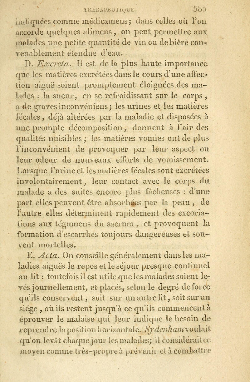 THEilAl'EUliQLE. 565 ïiidiqiiëes comme îïiédicameiîs; dans celles oii Fou accorde quelques alimeiis, on peut permettre aux malades une petite quantité de yIiî ou de bière con- venablement étendue d'eau. D. Excréta. Il est de la plus haute importance que les matières excrétées dans le coiu'S d'une affec- tion aiguë soient promptement éloignées,des ma- lades : la sueur^ en se refroidissant sur le corps , a-de graves inconyéniensi les urines et les matières fécales, déjà altérées par la maladie et disposées à une prompte décomposition, donnent à l'air des qualités nuisibles ; les matières vomies ont de plus l'inconvénient de provoquer par leur aspect ou leur odeur de nouveaux efforts de vomissement. Lorsque l'urine et lesmatières fécales sont excrétées involontairement _, leur contact avec le corps du malade a des suites encore plus fâclieuses : dJune part elles peuvent être absorbées par la peau , de l'autre elles déterminent rapidement des excoria- tions aux tégumens du sacrum, et provoquent la formation d'escarrlies toujours dangereuses et sou- vent mortelles. E. Acta, On conseille généralement dans les ma- ladies aiguës le repos et le séjour presque continuel au lit : toutefois il est utile que les malades soient le- vés journellement, et; placés, selon le degré de force qu'ils conservent, soit sur un autre lit, soit sur un siège , où ils restent jusqu'à ce cju'ils commencent à éprouver le malaise qui leur indique le besoin de reprendre la position liorizontale. SjdenhcunyojAnit qu'on levât chaque jour les malades; il considérait ce moyen comme très-propre à prévenir et à combattre