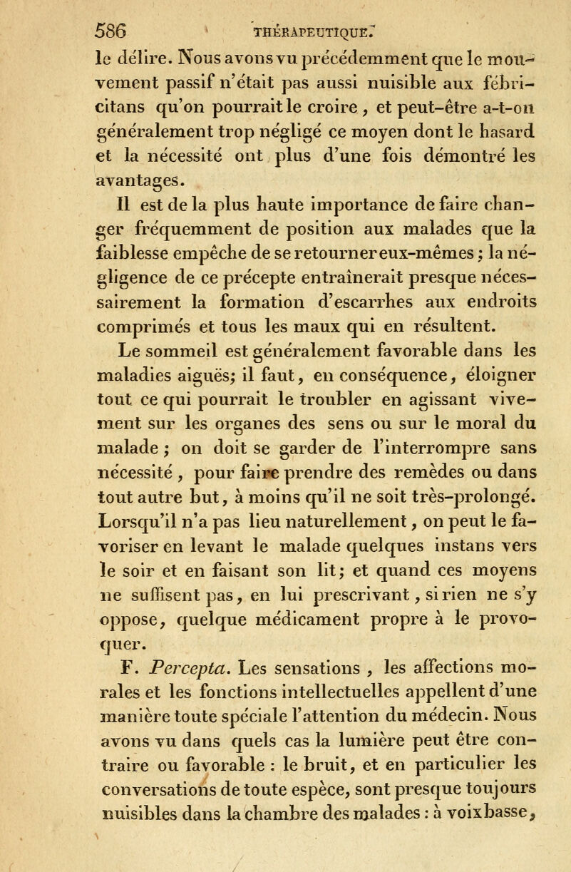 le délire. Nous avons vu précédemment que le mou- vement passif n'était pas aussi nuisible aux fëJ3ri- citans qu'on pourrait le croire , et peut-être a-t-on généralement trop négligé ce moyen dont le hasard et la nécessité ont plus d'une fois démontré les avantages. Il est de la plus haute importance de faire chan- ger fréquemment de position aux malades que la faiblesse empêche de se retourner eux-mêmes ; la né- gligence de ce précepte entraînerait presque néces- sairement la formation d'escarrhes aux endroits comprimés et tous les maux qui en résultent. Le sommeil est généralement favorable dans les maladies aiguës; il faut, en conséquence, éloigner tout ce qui pourrait le troubler en agissant vive- ment sur les organes des sens ou sur le m.oral du mialade ; on doit se garder de l'interrompre sans nécessité , pour faire prendre des remèdes ou dans tout autre but, à moins qu'il ne soit très-prolongé. Lorsqu'il n'a pas lieu naturellement, on peut le fa- voriser en levant le malade quelques instans vers le soir et en faisant son lit; et quand ces moyens ne suffisent pas, en lui prescrivant, si rien ne s'y oppose, quelque m.édicament propre à le provo- quer. F. Percepta, Les sensations , les affections mo- rales et les fonctions intellectuelles appellent d'une manière toute spéciale l'attention du médecin. Nous avons vu dans quels cas la lumière peut être con- traire ou favorable : le bruit, et en particulier les conversations de toute espèce, sont presque toujours nuisibles dans la chambre des malades : à voix basse ^