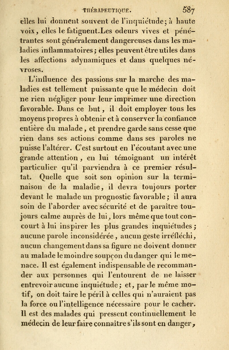 elles lui donnent souvent de F in quiétude; à liaute Toix, elles le fatiguent.Les odeurs vives et péné- trantes sont généralement dangereuses dans les ma- ladies inflammatoires; elles peuvent être utiles dans les affections adynamiques et dans qvielques né- vroses. L'influence des passions sur la marche des ma- ladies est tellement puissante que le médecin doit ne rien négliger pour leur imprimer une direction favorable. Dans ce but, il doit employer tous les moyens propres à obtenir et à conserver la confiance entière du malade, et prendre garde sans cesse que rien dans ses actions comme dans ses paroles ne puisse l'altérer. C'est surtout en l'écoutant avec une grande attention , en lui témoignant un intérêt particulier qu'il parviendra à ce prem^ier résul- tat. Quelle que soit son opinion sur la termi- naison de la maladie, il devra toujours porter devant le malade un prognostic favorable ; il aura soin de l'aborder avec sécurité et de paraître tou- jours calme auprès de lui^ lors même que tout con- court à lui inspirer les plus grandes inquiétudes; aucune parole inconsidérée, aucun geste irréfléchi, aucun changement dans sa figure ne doivent donner au malade le moindre soupçon du danger qui le me- nace. Il est également indispensable de recomman- der aux personnes qui l'entourent de ne laisser entrevoir aucune inquiétude; et, parle même mo- tif, on doit taire le péril à celles qui n'auraient pas la force ou l'intelligence nécessaire pour le cacher. 11 est des malades qui pressent continuellement le médecin de leur faire connaître s'ils sont en danger^