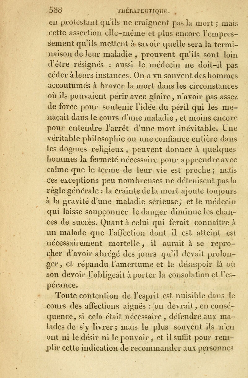 en protestant qu'ils ne craignent pas îa mort ; mais cette assertion eîie-même et plus encore l'empres- sement qu'ils mettent à savoir quelle sera la termi- naison de leur maladie , prouvent qu'ils sont loin d'être résignes : aussi le médecin ne doit-il pas céder à leurs instances. On a vu souvent des hommes accoutumés à braver la miort dans les circonstances où ils pouvaient périr avec gloire, n'avoir pas assez de force pour soutenir l'idée du péril qui les me- naçait dans le cours d'une maladie, et moins encore pour entendre l'arrêt d'une mort inévitable. Une véritable philosophie ou une confiance entière dans les dogmes religieux, peuvent donner à quelques hommes la fermeté nécessaire pour apprendre avec calme que le terme de leur vie est proche ; mais Ces exceptions peu nombreuses ne détruisent pas la règle générale : la crainte delà mort ajoute toujours à la gravité d'une maladie sérieuse; et le médecin qui laisse soupçonner le danger diminue les chan- ces de succès. Quant à celui qui ferait connaître à un malade que l'affection dont il est atteint est nécessairement mortelle, il aurait à se repro- cher d'avoir abrégé des jours qu'il devait prolon- ger y et répandu l'amertume et le désespoir là où son devoir l^obligeait à porter la consolation et l'es- pérance. Toute contention de l'esprit est nuisible dans le cours des affections aiguës : [on devrait, en consé- quence, si cela était nécessaire, défendre aux ma- lades de s'y livrer ; mais le plus souvent ils n'en ont ni le désir ni le pouvoir, et il suffit pour rem- plir cette indication de recommander aux personnes