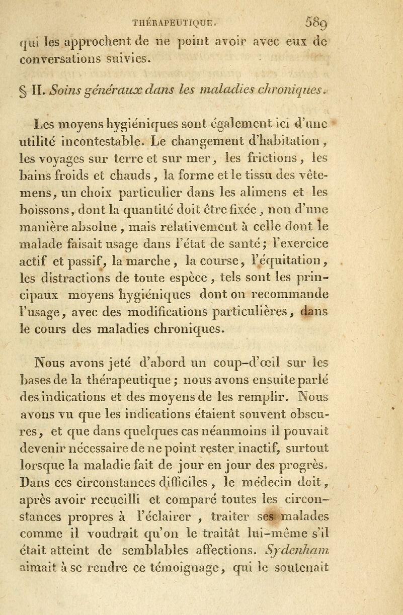 THÉRAPEUTIQUE. 5Sg qui les approchent de ne point avoir avec eux de conversations suivies. § IL Soins généraux dans les maladies chroniques. Les moyens hygiéniques sont également ici d'une utilité incontestable. Le changement d'habitation, les voyages sur terre et sur mer-, les frictions, les bains froids et chauds , la forme et le tissu des vête» mens, un choix particulier dans les alimens et les boissons, dont la quantité doit être fixée ^ non d'une manière absolue , m.ais relativement à celle dont le malade faisait usage dans l'état de santé ; l'exercice actif et passif, la marche , la course, l'équitation ^ les distractions de toute espèce , tels sont les prin- cipaux moyens hygiéniques dont on recommande l'usage, avec des modifications particulières, dans le cours des maladies chroniques. Nous avons jeté d'abord un coup-d'œil sur les bases de la thérapeutique ; nous avons ensuite parlé des indications et des moyens de les remplir. Nous avons vu que les indications étaient souvent obscu- res , et que dans quelques cas néanmoins il pouvait devenir nécessaire de ne point rester inactif, surtout lorsque la maladie fait de jour en jour des progrès. Dans ces circonstances difficiles , le m.édecin doit, après avoir recueilli et comparé toutes les circon- stances propres à l'éclairer , traiter ses r/ialades comme il voudrait c[u'on le traitât lui-même s'il était atteint de semblables affections. Sjdenham aimait à se rendre ce témoignage, qui le soutenait