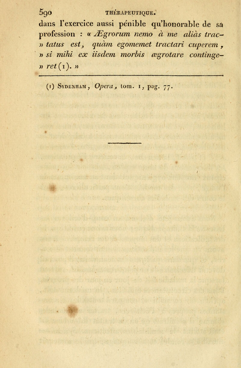 dans Texercice aussi pénible qu honorable de sa profession : « jT^grorum nemo à me alias trac-' ;) tatus est y quàin egomemet tractari cuperem , y) si mihi ex iisdem morhis œgrotare continge— » retÇi^ » ■' ' I I I I I I I n