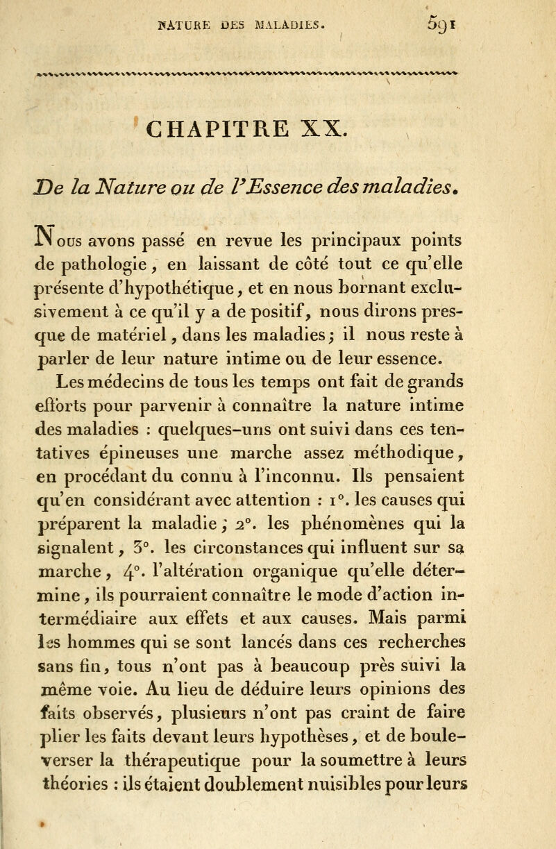 CHAPITRE XX. De la Nature ou de VEssence des maladies. JM ous avons passé en revue les principaux points de pathologie, en laissant de côté tout ce qu'elle présente d'hypothétique, et en nous bornant exclu- sivement à ce qu'il y a de positif, nous dirons pres- que de matériel, dans les maladies; il nous reste à parler de leur nature intime ou de leur essence. Les médecins de tous les temps ont fait de grands eiï'orts pour parvenir à connaître la nature intime des maladies : quelques-uns ont suivi dans ces ten- tatives épineuses une marche assez m.éthodique, en procédant du connu à l'inconnu. Ils pensaient qu'en considérant avec attention : i°. les causes qui préparent la maladie ; :2°. les phénomènes qui la signalent, 5°. les circonstances qui influent sur sa marche, 4°* l'altération organique qu'elle déter- mine , ils pourraient connaître le mode d'action in- termédiaire aux effets et aux causes. Mais parmi les hommes qui se sont lancés dans ces recherches sans fin, tous n'ont pas à beaucoup près suivi la m.ême vole. Au lieu de déduire leurs opinions des faits observés, plusieurs n'ont pas craint de faire plier les faits devant leurs hypothèses, et de boule- verser la thérapeutique pour la soum.ettre à leurs théories : ils étaient doublement nuisibles pour leurs