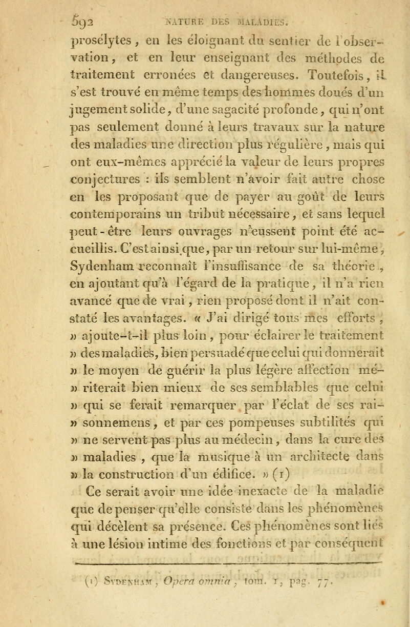 prosélytes , en les éloignant du sentier de robser-= vation, et en leur enseignant des méthodes de traitement erronées et dangereuses. Toutefois, il s'est trouvé en même temps des liommes doués d'un jugement solide^ d'une sagacité profonde, qui n'ont pas seulement donné à leurs travaux sur la nature des maladies une direction plus régulière, mais qui ont eux-mêmes apprécié la valeur de leurs propres conjectures : ils semblent n'avoir fait autre chose en les proposant que de payer au goût de leurs contemporains un tribut nécessaire, et sans lequel peut - être leurs ouvrages n'eussent point été ac- cueillis. C'est ainsi.c[ue, par un retour sur lui-mênie, Sydenham. reconnaît l'insuffisance de sa théorie , en ajoutant cpïh l'égard de la pratique ^ il n'a rien avancé que de vrai, rien proposé dont il n'ait con- staté les avantages. « J'ai dirigé tonsmes efforts, » ajoute-t-il plus loin, pour éclairer le traitement » des maladies, bien persuadé que celui qui donnerait j) le moyen de guérir la plus légère affection mé- j) riterait bien m.ieux de ses semblables €[ue celui » qui se ferait remarquer par l'éclat de ses rai-= 31 sonnem.ens , et par ces pompeuses subtilités qui » ne servent pas plus aum.édecin, dans la cure des » maladies , cpie la musique à un architecte dans » la construction d'un édifice. » (i) Ce serait avoir une idée inexacte de la maladie que de penser qu'elle consiste dans les phénomènes qui décèlent sa présence. Ces phénomènes sont liés à une lésion intime des fonctions et par conséquent (0 S\i>E^um ^ Opéra omrtia/tom. r, pag. 77,