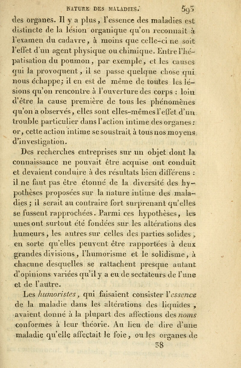 des organes. H y a plus, l'essence des maladies est distincte de la lésion organique qu'on reconnaît à l'examen du cadavre, à moins que celle-ci ne soit l'effet d'un agent physique ou chimique. Entre riié- patisation du poumon, par exemple, et les causes qui la provoquent, il se passe quelque chose qui nous échappe; il en est de même de toutes les lé- sions qu'on rencontre à l'ouverture des corps : loin d'être la cause première de tous les phénomènes qu'on a observés, elles sont elles-mêmes l'effet d'uu trouble particulier dans l'action intime des organes : or, cette action intime se soustrait à tous nos moyens, d'investigation. Des recherches entreprises sur un objet dont la connaissance ne pouvait être acquise ont conduit et devaient conduire à des résultats bien différons : il ne faut pas être étonné de la diversité des hy-^ pothèses proposées sur la nature intime des mala- dies ; il serait au contraire fort surprenant qu'elles se fussent rapprochées. Parmi ces hypothèses, les unes ont surtout été fondées sur les altérations des humeurs , les autres sur celles des parties solides ^ en sorte qu'elles peuvent être rapportées à deux grandes divisions , l'humorisme et le solidisme, à chacune desquelles se rattachent presque autant d'opinions variées qu'il y a eu de sectateurs de l'une et de l'autre. Les humoristes y qui faisaient consister Vessence de la maladie dans les altérations des liquides , •avaient donné à la plupart des affections àG^noms conformes à leur théorie. Au lieu de dire d'une maladie qu'eilç affectait le foie, ou les organes de m