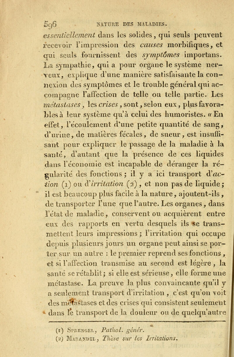 essentiellement dans les solides, qui seuls peuvent recevoir l'impression des causes morbifiques, et aui seuls fournissent des sjmptômes importans. La sj^mpathie, qui a pour organe le système ner- veux, explique d'une manière satisfaisante la con- nexion des symptômes et le trouble général qui ac- compagne Faffection de telle ou telle partie. Les -métastases ^ les crises, sont, selon eux, plus favora- bles à leur système qu'à celui des humoristes. «En effet, l'écoulement d'une petite quantité de sang, d'urine, de matières fécales, de sueur, est insuffi- sant pour expliquer le passage de la m.aladie à la santé, d'autant que la présence de ces liquides dans l'économie est incapable de déranger la ré- gularité des fonctions ; il y a ici transport &ac^ tion (i) ou à'irritation (2) , et non pas de liquide; il est beaucoup plus facile à la nature, ajoutent-ils , de transporter l'une que l'autre. Les organes, dans l'état de maladie, conservent ou acquièrent entre eux des rapports en vertu desquels ils «e trans- mettent leurs impressions ; Firritation c[ui occupe depuis plusieurs jours un organe peut ainsi se por- ter sur un autre : le premier reprend ses fonctions , €t si l'affection transmise au second est légère , la santé se rétablit; si elle est sérieuse, elle forme une métastase. La preuve la plus convaincante qu'il y a seulement transport d'irritation , c'est qu'on voit des niTO^tases et des crises qui consistent seulement *• dans le transport de la douleur ou de quelqu'autre '■'■Lja.glHgWi»ipi-> (f) $pnEKGEL; Pathol. génér. (2) Mâî^aisdeX:, Thcse ^ur les Irritations,