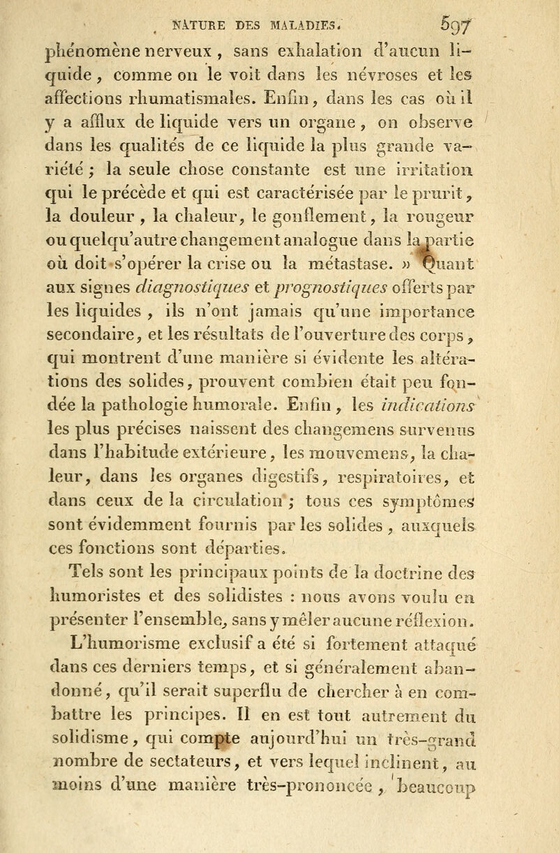 pîiënomène nerveux , sans exiialation d'aucun li- quide , comme on le voit dans les névroses et les affections rhumatismales. Enfin, dans les cas où ii y a afflux de liquide vers un organe, on observe dans les qualités de ce liquide la plus grande va- rie'lë ; la seule chose constante est une irritation qui le précède et qui est caractérisée par le prurit ^ la douleur , la chaleur, le gonflement, la rougeur ou quelqu'autre changement analogue dans ly)artie où doit s'opérer la crise ou la métastase. )) ^uant aux signes diagnostiques et prognostiques offerts par les liquides , ils n'ont jamais cju'une importance secondaire, et les résultats de l'ouverture des corps ^ qui montrent d'une manière si évidente les altéra- tions des solides, prouvent combien était peu fon- dée la pathologie humorale. Enfin , les indications les plus précises naissent des changemens survenus dans l'habitude extérieure, les mouvemens, la cha- leur, dans les organes digestifs, respiratoires, et dans ceux de la circulation ; tous ces sjmptômes sont évidemment fournis par les solides , auxquels ces fonctions sont départies» Tels sont les principaux points de la doctrine des humoristes et des solidistes : nous avons voulu en présenter l'ensemble^ sans y mêler aucune réflexion, L'humorisme exclusif a été si fortement attaqué dans ces derniers temps, et si généralement aban- tlonné, qu'il serait superflu de chercher à en com- battre les principes. 11 en est tout autrement du solidisme, cpii compte aujourd'hui un très-grancl nombre de sectateurs, et vers lequel inclinent, au moins d'mie manière très-prononcée , beaucoup